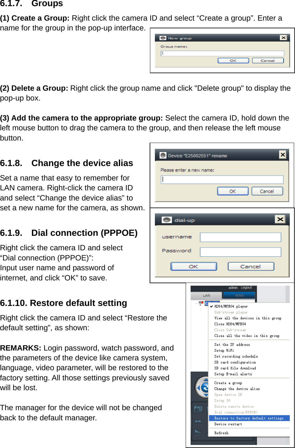 6.1.7.  Groups (1) Create a Group: Right click the camera ID and select “Create a group”. Enter a name for the group in the pop-up interface.        (2) Delete a Group: Right click the group name and click &quot;Delete group&quot; to display the pop-up box.  (3) Add the camera to the appropriate group: Select the camera ID, hold down the left mouse button to drag the camera to the group, and then release the left mouse button.  6.1.8.  Change the device alias Set a name that easy to remember for LAN camera. Right-click the camera ID and select “Change the device alias” to   set a new name for the camera, as shown.  6.1.9.  Dial connection (PPPOE) Right click the camera ID and select “Dial connection (PPPOE)”: Input user name and password of internet, and click “OK” to save.  6.1.10. Restore default setting Right click the camera ID and select “Restore the default setting”, as shown:    REMARKS: Login password, watch password, and the parameters of the device like camera system,   language, video parameter, will be restored to the factory setting. All those settings previously saved will be lost.  The manager for the device will not be changed   back to the default manager.   