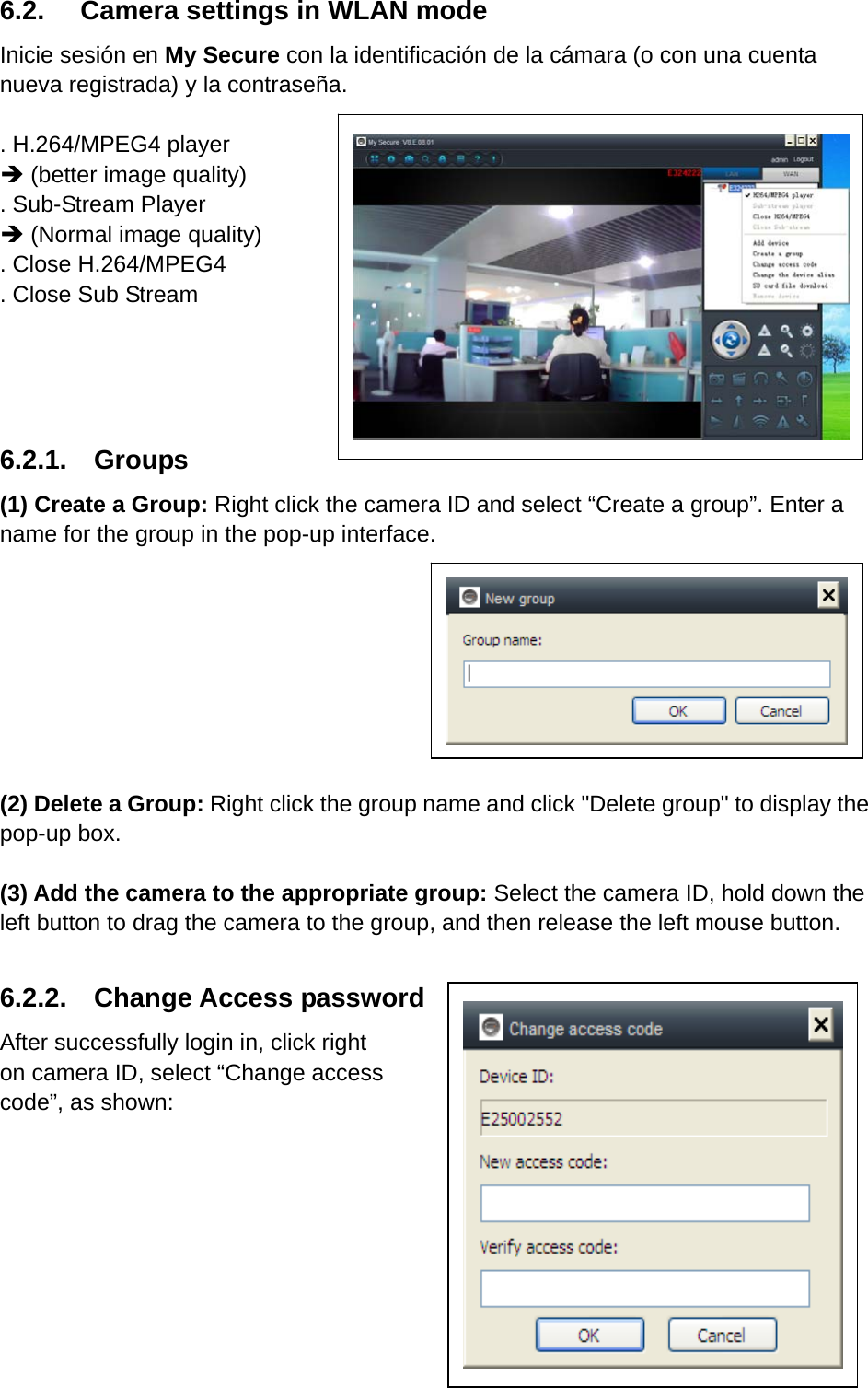 6.2.  Camera settings in WLAN mode Inicie sesión en My Secure con la identificación de la cámara (o con una cuenta nueva registrada) y la contraseña.  . H.264/MPEG4 player  (better image quality)   . Sub-Stream Player  (Normal image quality) . Close H.264/MPEG4 . Close Sub Stream   6.2.1.  Groups (1) Create a Group: Right click the camera ID and select “Create a group”. Enter a name for the group in the pop-up interface.           (2) Delete a Group: Right click the group name and click &quot;Delete group&quot; to display the pop-up box.  (3) Add the camera to the appropriate group: Select the camera ID, hold down the left button to drag the camera to the group, and then release the left mouse button.  6.2.2.  Change Access password After successfully login in, click right on camera ID, select “Change access code”, as shown:       