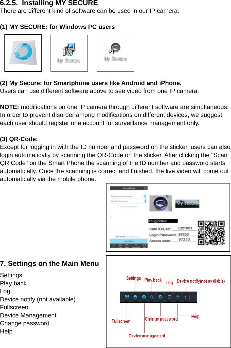 6.2.5.   Installing  MY  SECURE   There are different kind of software can be used in our IP camera:    (1) MY SECURE: for Windows PC users       (2) My Secure: for Smartphone users like Android and iPhone.   Users can use different software above to see video from one IP camera.  NOTE: modifications on one IP camera through different software are simultaneous. In order to prevent disorder among modifications on different devices, we suggest each user should register one account for surveillance management only.    (3) QR-Code:     Except for logging in with the ID number and password on the sticker, users can also login automatically by scanning the QR-Code on the sticker. After clicking the &quot;Scan QR Code&quot; on the Smart Phone the scanning of the ID number and password starts automatically. Once the scanning is correct and finished, the live video will come out automatically via the mobile phone.      7. Settings on the Main Menu Settings Play back Log Device notify (not available) Fullscreen Device Management Change password Help      