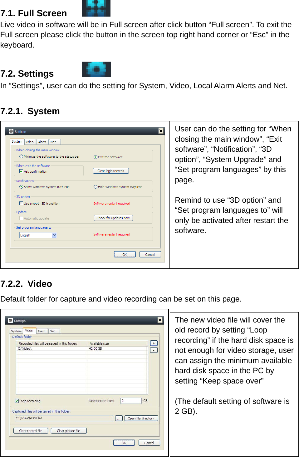 7.1. Full Screen    Live video in software will be in Full screen after click button “Full screen”. To exit the Full screen please click the button in the screen top right hand corner or “Esc” in the keyboard.  7.2. Settings      In “Settings”, user can do the setting for System, Video, Local Alarm Alerts and Net.  7.2.1. System               7.2.2. Video      Default folder for capture and video recording can be set on this page.            User can do the setting for “When closing the main window”, “Exit software”, “Notification”, “3D option”, “System Upgrade” and “Set program languages” by this page.   Remind to use “3D option” and “Set program languages to” will only be activated after restart the software.  The new video file will cover the old record by setting “Loop recording” if the hard disk space is not enough for video storage, user can assign the minimum available hard disk space in the PC by setting “Keep space over”    (The default setting of software is 2 GB). 