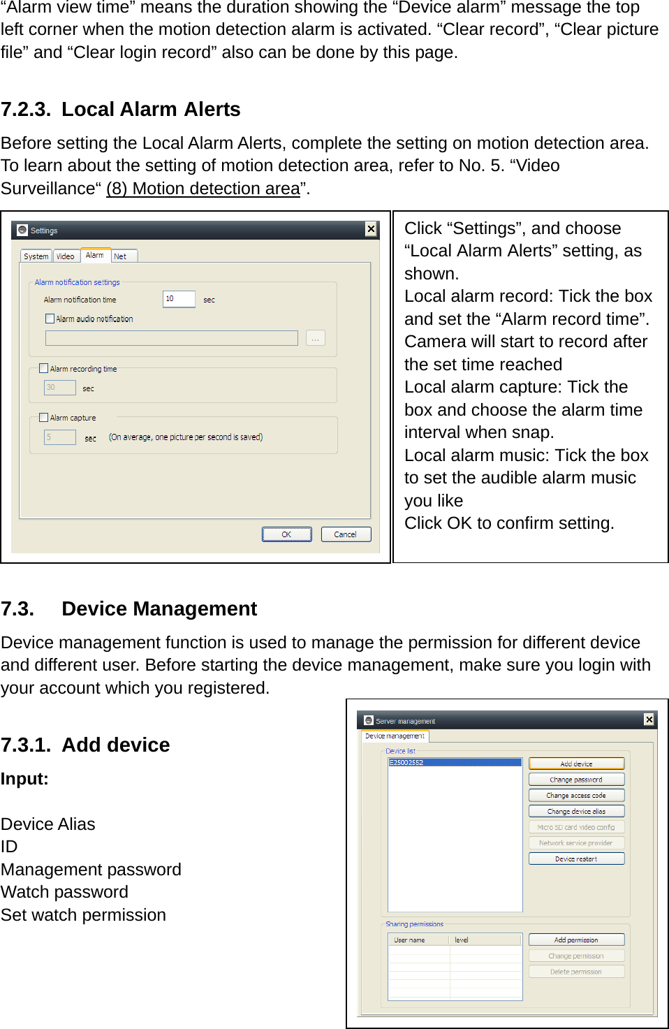 “Alarm view time” means the duration showing the “Device alarm” message the top left corner when the motion detection alarm is activated. “Clear record”, “Clear picture file” and “Clear login record” also can be done by this page.    7.2.3. Local Alarm Alerts Before setting the Local Alarm Alerts, complete the setting on motion detection area. To learn about the setting of motion detection area, refer to No. 5. “Video Surveillance“ (8) Motion detection area”.           7.3. Device Management Device management function is used to manage the permission for different device and different user. Before starting the device management, make sure you login with your account which you registered.  7.3.1. Add device  Input:   Device Alias ID Management password Watch password Set watch permission    Click “Settings”, and choose “Local Alarm Alerts” setting, as shown.  Local alarm record: Tick the box and set the “Alarm record time”. Camera will start to record after the set time reached Local alarm capture: Tick the box and choose the alarm time interval when snap.   Local alarm music: Tick the box to set the audible alarm music you like Click OK to confirm setting.  