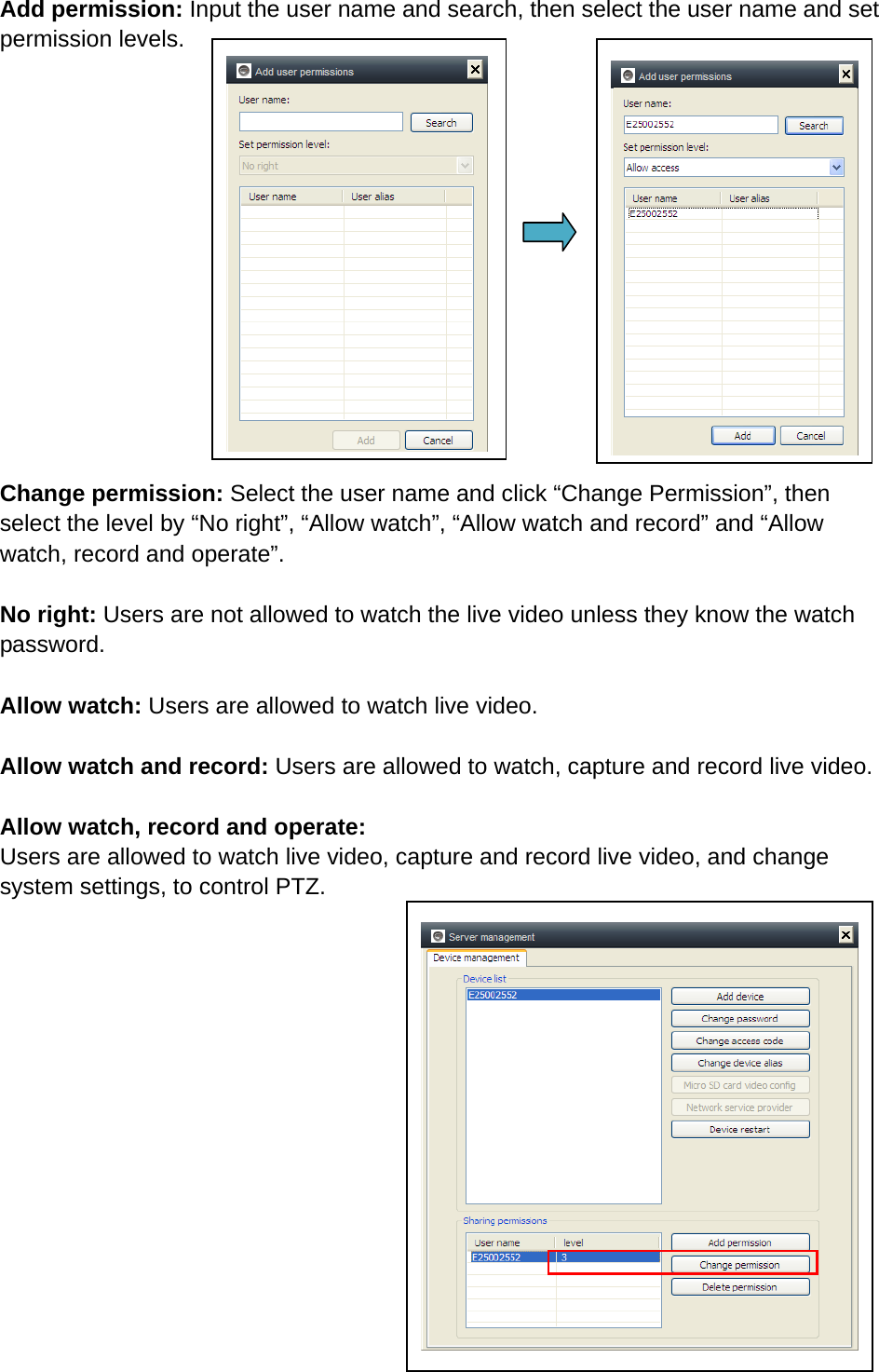 Add permission: Input the user name and search, then select the user name and set permission levels.        Change permission: Select the user name and click “Change Permission”, then select the level by “No right”, “Allow watch”, “Allow watch and record” and “Allow watch, record and operate”.    No right: Users are not allowed to watch the live video unless they know the watch password.  Allow watch: Users are allowed to watch live video.  Allow watch and record: Users are allowed to watch, capture and record live video.    Allow watch, record and operate: Users are allowed to watch live video, capture and record live video, and change system settings, to control PTZ.               