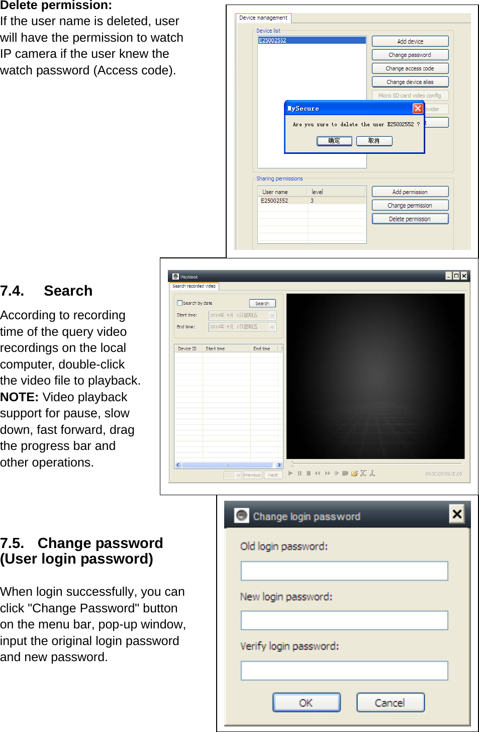 Delete permission: If the user name is deleted, user will have the permission to watch IP camera if the user knew the   watch password (Access code).             7.4. Search According to recording time of the query video recordings on the local computer, double-click the video file to playback.   NOTE: Video playback support for pause, slow down, fast forward, drag the progress bar and other operations.   7.5. Change password (User login password)  When login successfully, you can click &quot;Change Password&quot; button on the menu bar, pop-up window,   input the original login password and new password.    