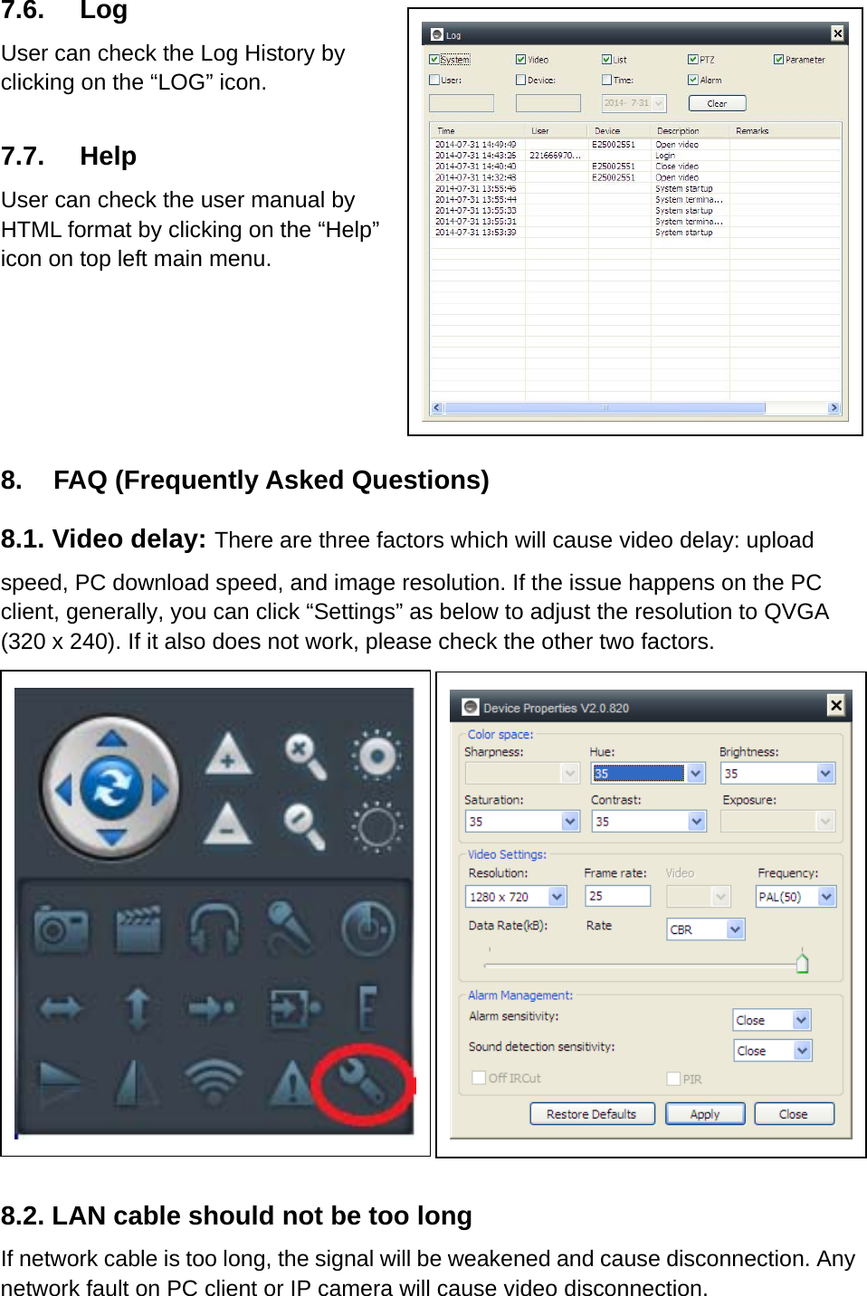 7.6. Log User can check the Log History by   clicking on the “LOG” icon.  7.7. Help User can check the user manual by HTML format by clicking on the “Help” icon on top left main menu.    8.    FAQ (Frequently Asked Questions) 8.1. Video delay: There are three factors which will cause video delay: upload speed, PC download speed, and image resolution. If the issue happens on the PC client, generally, you can click “Settings” as below to adjust the resolution to QVGA (320 x 240). If it also does not work, please check the other two factors.            8.2. LAN cable should not be too long If network cable is too long, the signal will be weakened and cause disconnection. Any network fault on PC client or IP camera will cause video disconnection.      