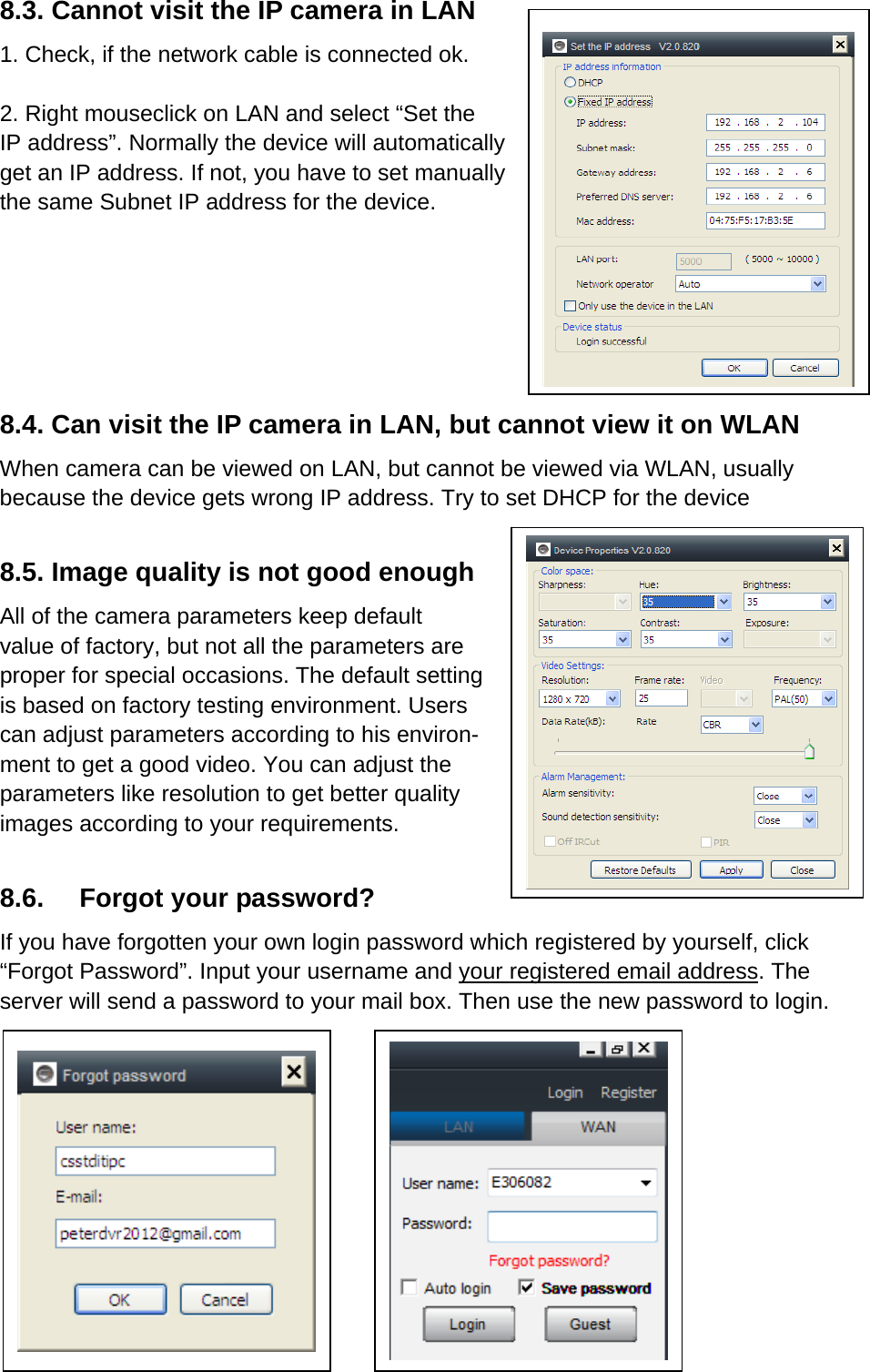 8.3. Cannot visit the IP camera in LAN 1. Check, if the network cable is connected ok.    2. Right mouseclick on LAN and select “Set the IP address”. Normally the device will automatically get an IP address. If not, you have to set manually the same Subnet IP address for the device.        8.4. Can visit the IP camera in LAN, but cannot view it on WLAN When camera can be viewed on LAN, but cannot be viewed via WLAN, usually because the device gets wrong IP address. Try to set DHCP for the device  8.5. Image quality is not good enough All of the camera parameters keep default value of factory, but not all the parameters are proper for special occasions. The default setting is based on factory testing environment. Users can adjust parameters according to his environ- ment to get a good video. You can adjust the parameters like resolution to get better quality images according to your requirements.    8.6. Forgot your password? If you have forgotten your own login password which registered by yourself, click “Forgot Password”. Input your username and your registered email address. The server will send a password to your mail box. Then use the new password to login.           