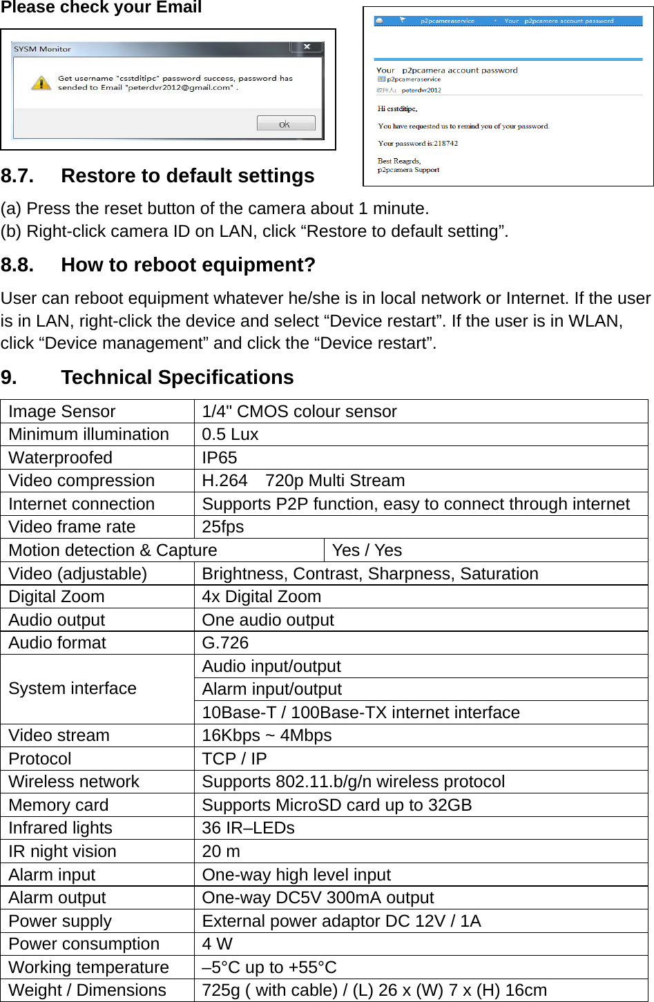 Please check your Email      8.7.  Restore to default settings (a) Press the reset button of the camera about 1 minute. (b) Right-click camera ID on LAN, click “Restore to default setting”. 8.8.  How to reboot equipment? User can reboot equipment whatever he/she is in local network or Internet. If the user is in LAN, right-click the device and select “Device restart”. If the user is in WLAN, click “Device management” and click the “Device restart”. 9.     Technical Specifications Image Sensor  1/4&quot; CMOS colour sensor Minimum illumination  0.5 Lux Waterproofed IP65 Video compression  H.264    720p Multi Stream Internet connection  Supports P2P function, easy to connect through internet Video frame rate  25fps Motion detection &amp; Capture  Yes / Yes Video (adjustable)  Brightness, Contrast, Sharpness, Saturation Digital Zoom  4x Digital Zoom Audio output  One audio output Audio format  G.726  System interface Audio input/output Alarm input/output 10Base-T / 100Base-TX internet interface Video stream  16Kbps ~ 4Mbps Protocol  TCP / IP Wireless network  Supports 802.11.b/g/n wireless protocol Memory card  Supports MicroSD card up to 32GB Infrared lights  36 IR–LEDs IR night vision  20 m Alarm input  One-way high level input Alarm output  One-way DC5V 300mA output Power supply  External power adaptor DC 12V / 1A   Power consumption  4 W Working temperature  –5°C up to +55°C Weight / Dimensions  725g ( with cable) / (L) 26 x (W) 7 x (H) 16cm  