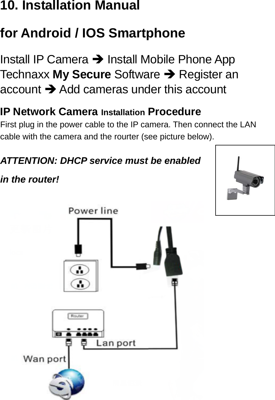 10. Installation Manual for Android / IOS Smartphone Install IP Camera  Install Mobile Phone App Technaxx My Secure Software  Register an account  Add cameras under this account  IP Network Camera Installation Procedure First plug in the power cable to the IP camera. Then connect the LAN cable with the camera and the rourter (see picture below).  ATTENTION: DHCP service must be enabled in the router!                   