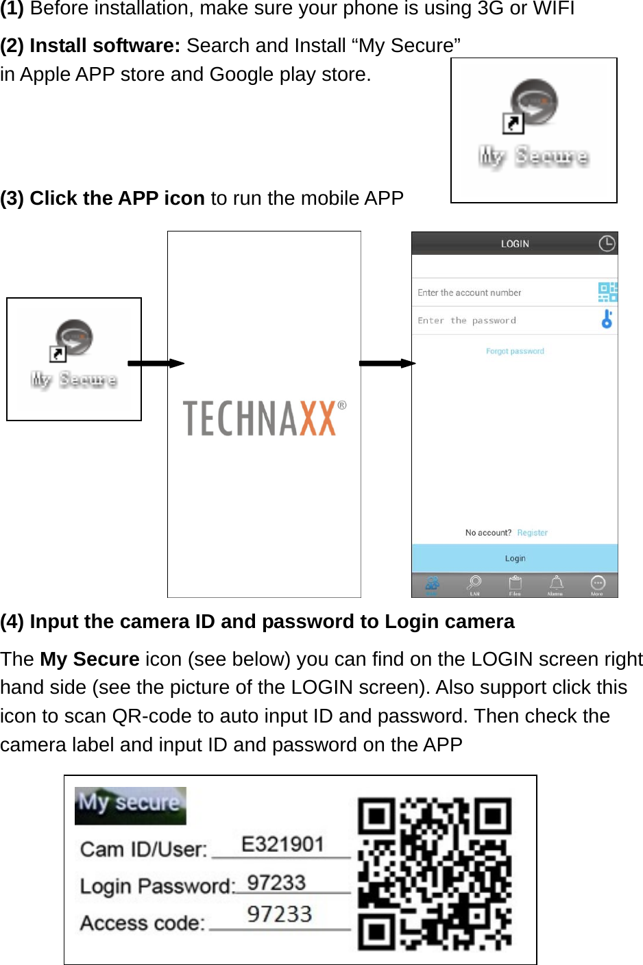 (1) Before installation, make sure your phone is using 3G or WIFI (2) Install software: Search and Install “My Secure” in Apple APP store and Google play store.   (3) Click the APP icon to run the mobile APP                                         (4) Input the camera ID and password to Login camera   The My Secure icon (see below) you can find on the LOGIN screen right hand side (see the picture of the LOGIN screen). Also support click this icon to scan QR-code to auto input ID and password. Then check the camera label and input ID and password on the APP                                 