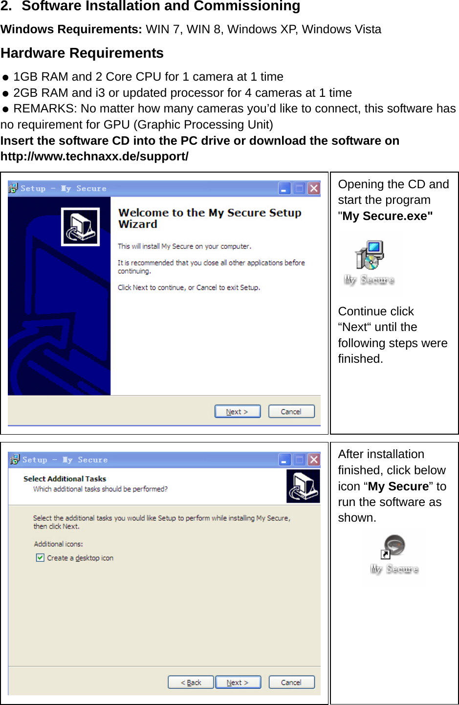 2.  Software Installation and Commissioning Windows Requirements: WIN 7, WIN 8, Windows XP, Windows Vista Hardware Requirements  1GB RAM and 2 Core CPU for 1 camera at 1 time  2GB RAM and i3 or updated processor for 4 cameras at 1 time  REMARKS: No matter how many cameras you’d like to connect, this software has no requirement for GPU (Graphic Processing Unit)   Insert the software CD into the PC drive or download the software on http://www.technaxx.de/support/                                   Opening the CD and start the program &quot;My Secure.exe&quot;    Continue click “Next“ until the following steps were finished.    After installation finished, click below icon “My Secure” to run the software as shown.  