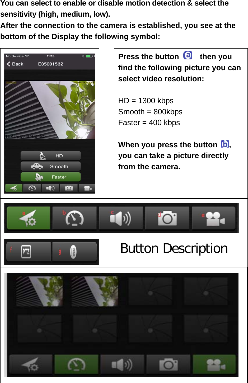 You can select to enable or disable motion detection &amp; select the sensitivity (high, medium, low). After the connection to the camera is established, you see at the bottom of the Display the following symbol:                                       Button Description  Press the button    then you find the following picture you can select video resolution:    HD = 1300 kbps Smooth = 800kbps Faster = 400 kbps  When you press the button  , you can take a picture directly from the camera.   