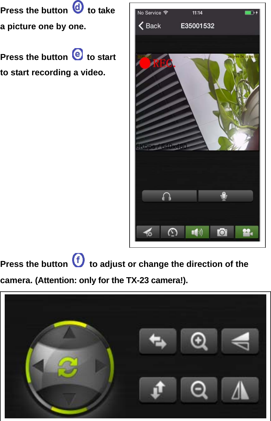 Press the button   to take a picture one by one.  Press the button   to start to start recording a video.          Press the button    to adjust or change the direction of the camera. (Attention: only for the TX-23 camera!).                