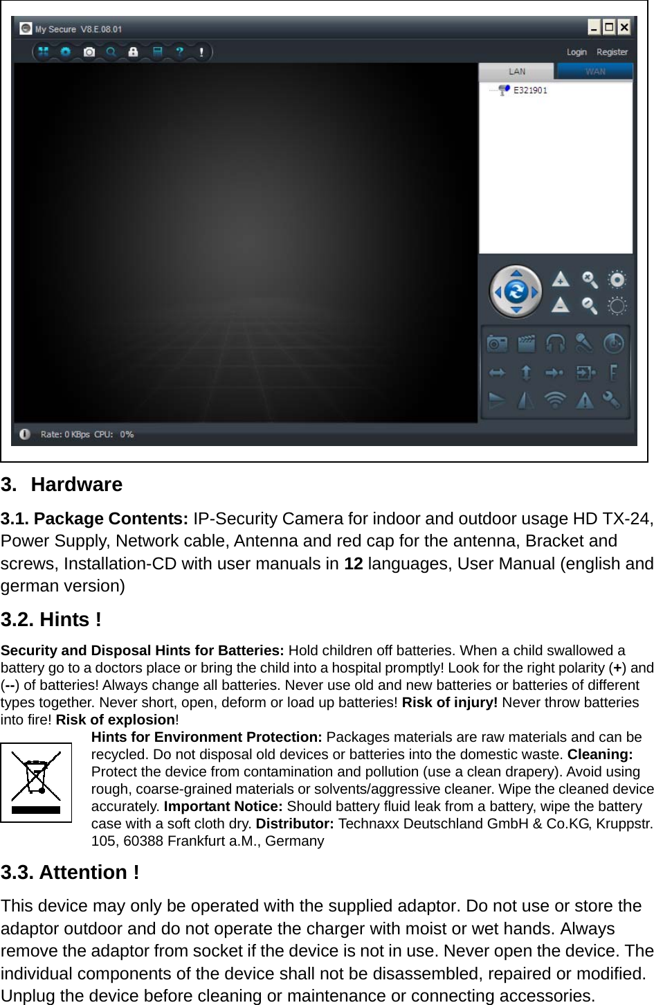                      3. Hardware 3.1. Package Contents: IP-Security Camera for indoor and outdoor usage HD TX-24, Power Supply, Network cable, Antenna and red cap for the antenna, Bracket and screws, Installation-CD with user manuals in 12 languages, User Manual (english and german version) 3.2. Hints ! Security and Disposal Hints for Batteries: Hold children off batteries. When a child swallowed a battery go to a doctors place or bring the child into a hospital promptly! Look for the right polarity (+) and (--) of batteries! Always change all batteries. Never use old and new batteries or batteries of different types together. Never short, open, deform or load up batteries! Risk of injury! Never throw batteries into fire! Risk of explosion! Hints for Environment Protection: Packages materials are raw materials and can be recycled. Do not disposal old devices or batteries into the domestic waste. Cleaning: Protect the device from contamination and pollution (use a clean drapery). Avoid using rough, coarse-grained materials or solvents/aggressive cleaner. Wipe the cleaned device accurately. Important Notice: Should battery fluid leak from a battery, wipe the battery case with a soft cloth dry. Distributor: Technaxx Deutschland GmbH &amp; Co.KG, Kruppstr. 105, 60388 Frankfurt a.M., Germany 3.3. Attention ! This device may only be operated with the supplied adaptor. Do not use or store the adaptor outdoor and do not operate the charger with moist or wet hands. Always remove the adaptor from socket if the device is not in use. Never open the device. The individual components of the device shall not be disassembled, repaired or modified. Unplug the device before cleaning or maintenance or connecting accessories.   