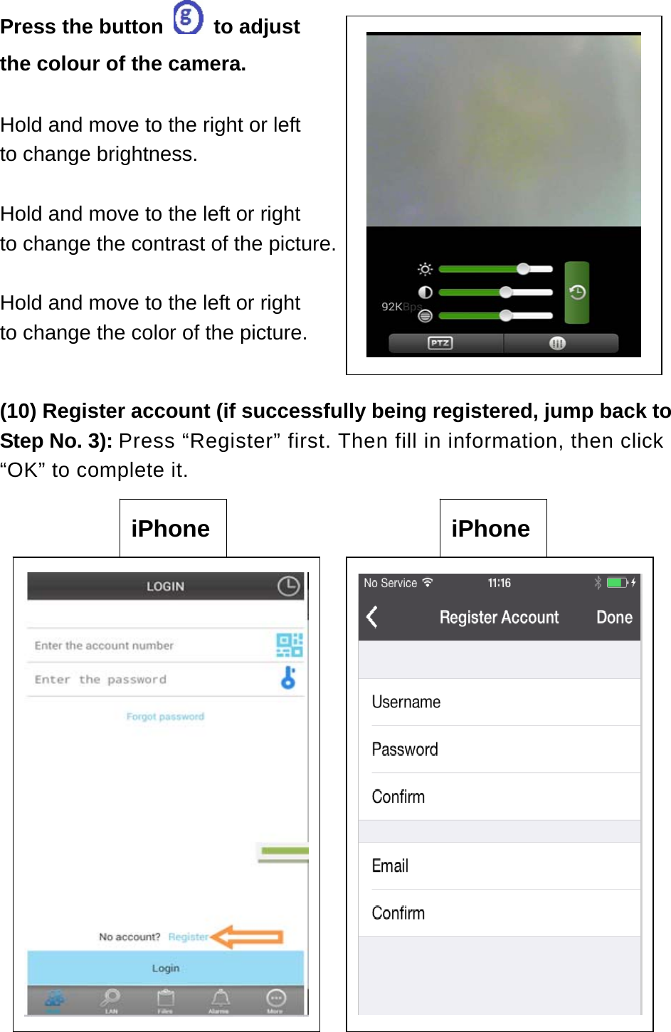 Press the button   to adjust    the colour of the camera.  Hold and move to the right or left to change brightness.  Hold and move to the left or right to change the contrast of the picture.  Hold and move to the left or right to change the color of the picture.  (10) Register account (if successfully being registered, jump back to Step No. 3): Press “Register” first. Then fill in information, then click “OK” to complete it.                 iPhone  iPhone 