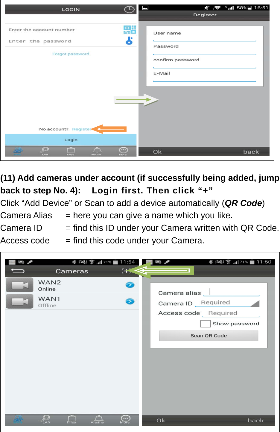          (11) Add cameras under account (if successfully being added, jump back to step No. 4):    Login first. Then click “+” Click “Add Device” or Scan to add a device automatically (QR Code) Camera Alias    = here you can give a name which you like. Camera ID      = find this ID under your Camera written with QR Code. Access code    = find this code under your Camera.                        