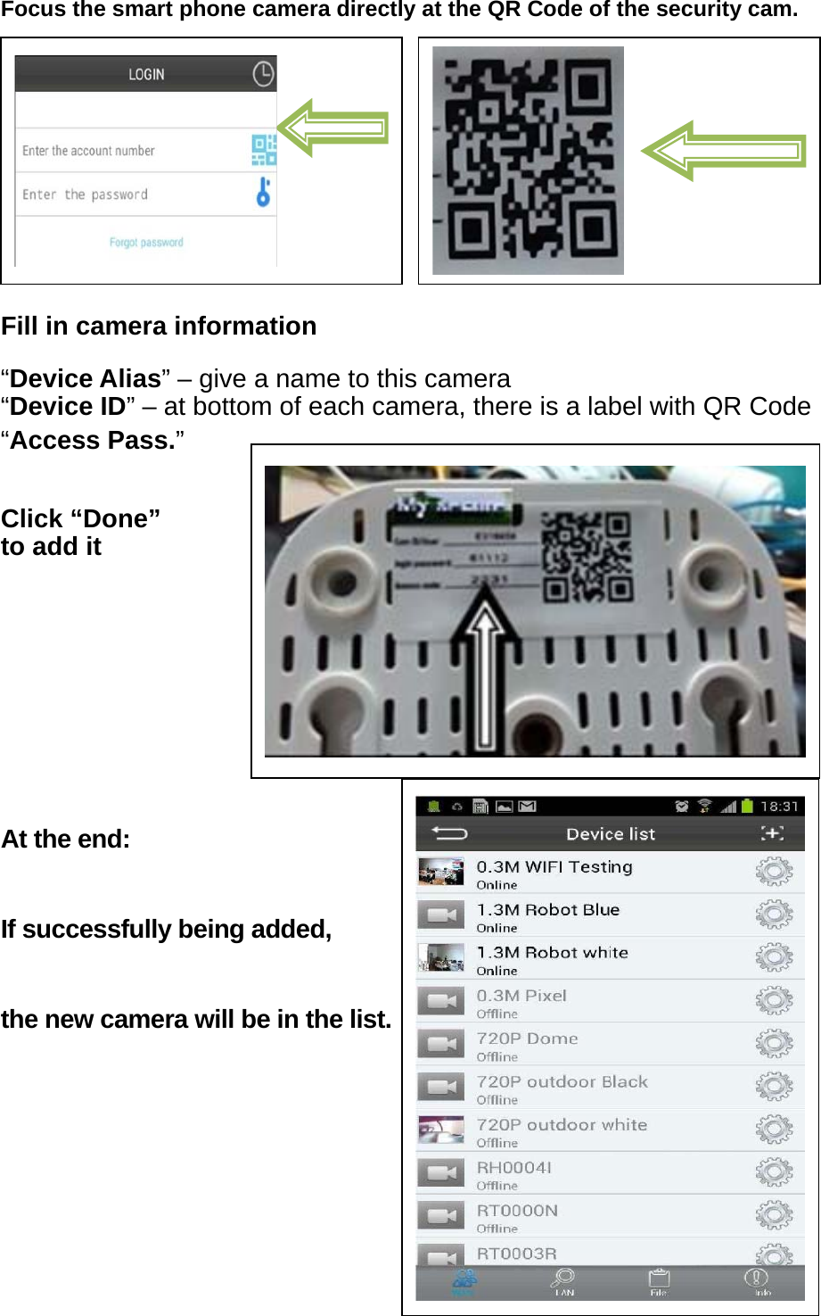 Focus the smart phone camera directly at the QR Code of the security cam.         Fill in camera information “Device Alias” – give a name to this camera “Device ID” – at bottom of each camera, there is a label with QR Code “Access Pass.”   Click “Done” to add it     At the end: If successfully being added, the new camera will be in the list.      