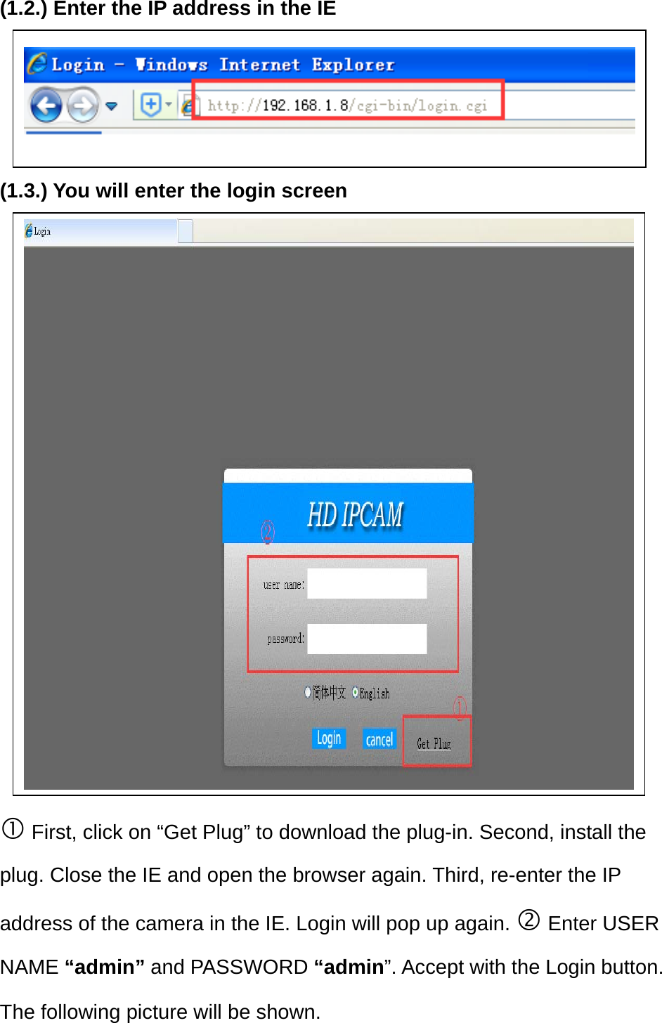 (1.2.) Enter the IP address in the IE      (1.3.) You will enter the login screen                 First, click on “Get Plug” to download the plug-in. Second, install the plug. Close the IE and open the browser again. Third, re-enter the IP address of the camera in the IE. Login will pop up again.  Enter USER NAME “admin” and PASSWORD “admin”. Accept with the Login button. The following picture will be shown. 