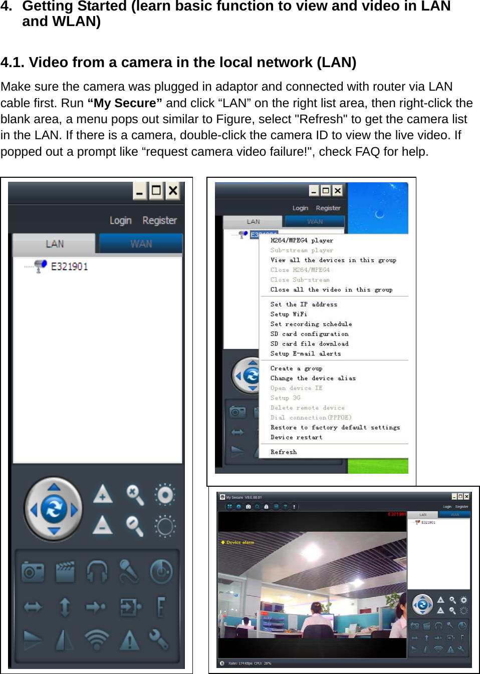 4.  Getting Started (learn basic function to view and video in LAN and WLAN)  4.1. Video from a camera in the local network (LAN) Make sure the camera was plugged in adaptor and connected with router via LAN cable first. Run “My Secure” and click “LAN” on the right list area, then right-click the blank area, a menu pops out similar to Figure, select &quot;Refresh&quot; to get the camera list in the LAN. If there is a camera, double-click the camera ID to view the live video. If popped out a prompt like “request camera video failure!&quot;, check FAQ for help.                                        