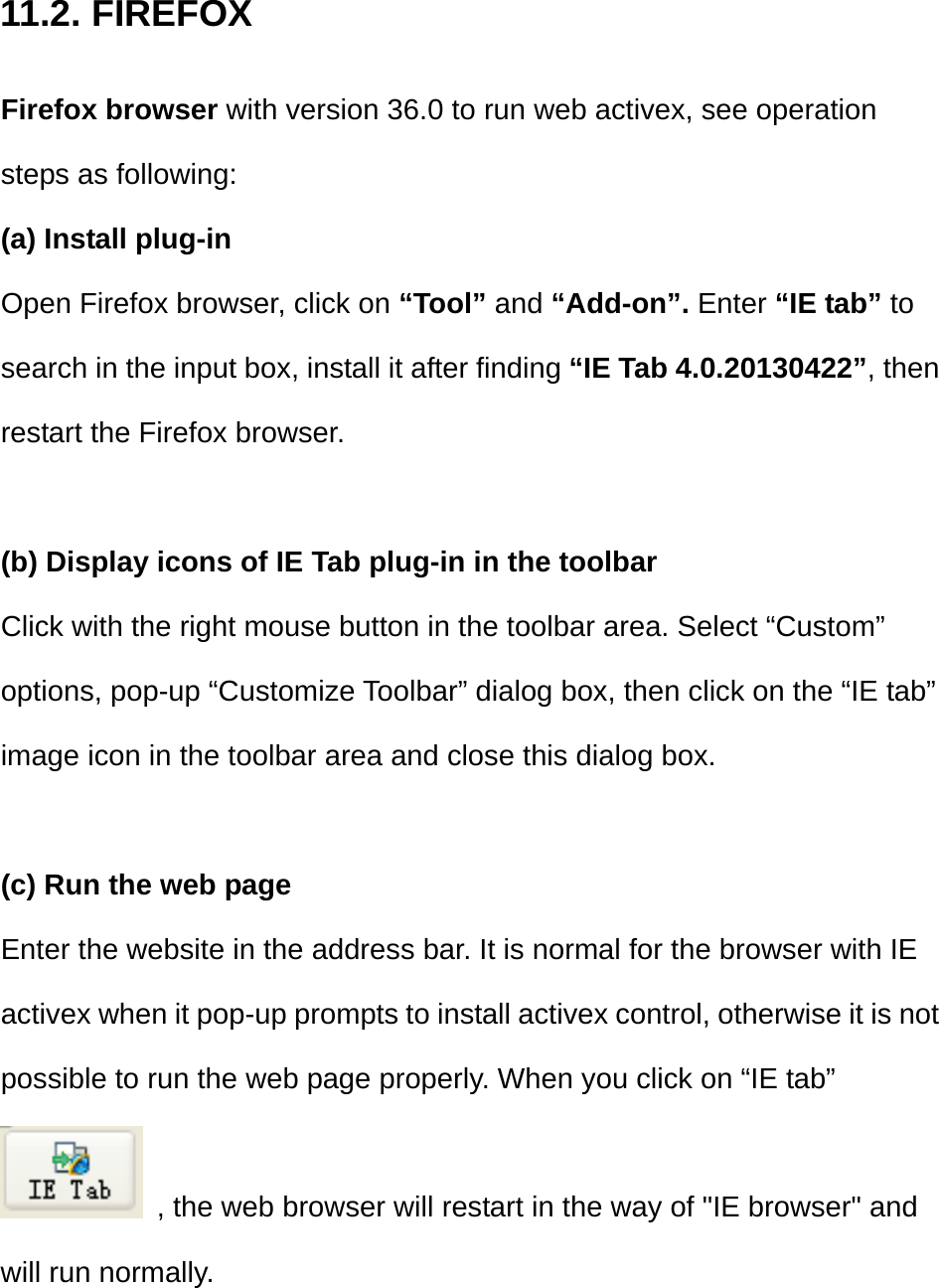 11.2. FIREFOX Firefox browser with version 36.0 to run web activex, see operation steps as following: (a) Install plug-in Open Firefox browser, click on “Tool” and “Add-on”. Enter “IE tab” to search in the input box, install it after finding “IE Tab 4.0.20130422”, then restart the Firefox browser.  (b) Display icons of IE Tab plug-in in the toolbar Click with the right mouse button in the toolbar area. Select “Custom” options, pop-up “Customize Toolbar” dialog box, then click on the “IE tab” image icon in the toolbar area and close this dialog box.  (c) Run the web page Enter the website in the address bar. It is normal for the browser with IE activex when it pop-up prompts to install activex control, otherwise it is not possible to run the web page properly. When you click on “IE tab”   , the web browser will restart in the way of &quot;IE browser&quot; and will run normally.    