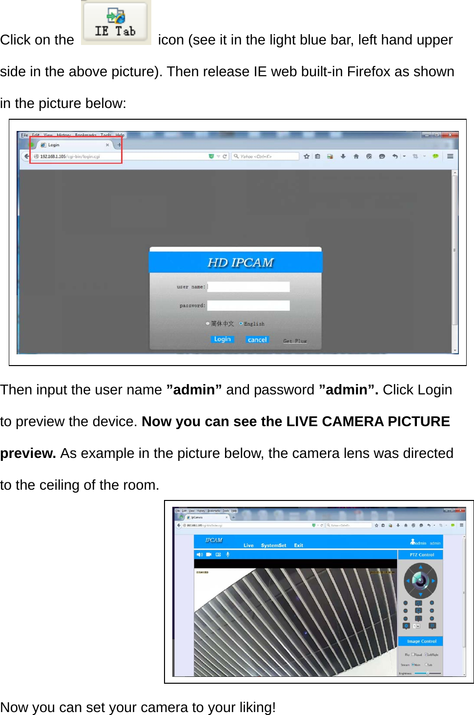 Click on the    icon (see it in the light blue bar, left hand upper side in the above picture). Then release IE web built-in Firefox as shown in the picture below:         Then input the user name ”admin” and password ”admin”. Click Login to preview the device. Now you can see the LIVE CAMERA PICTURE preview. As example in the picture below, the camera lens was directed to the ceiling of the room.       Now you can set your camera to your liking! 