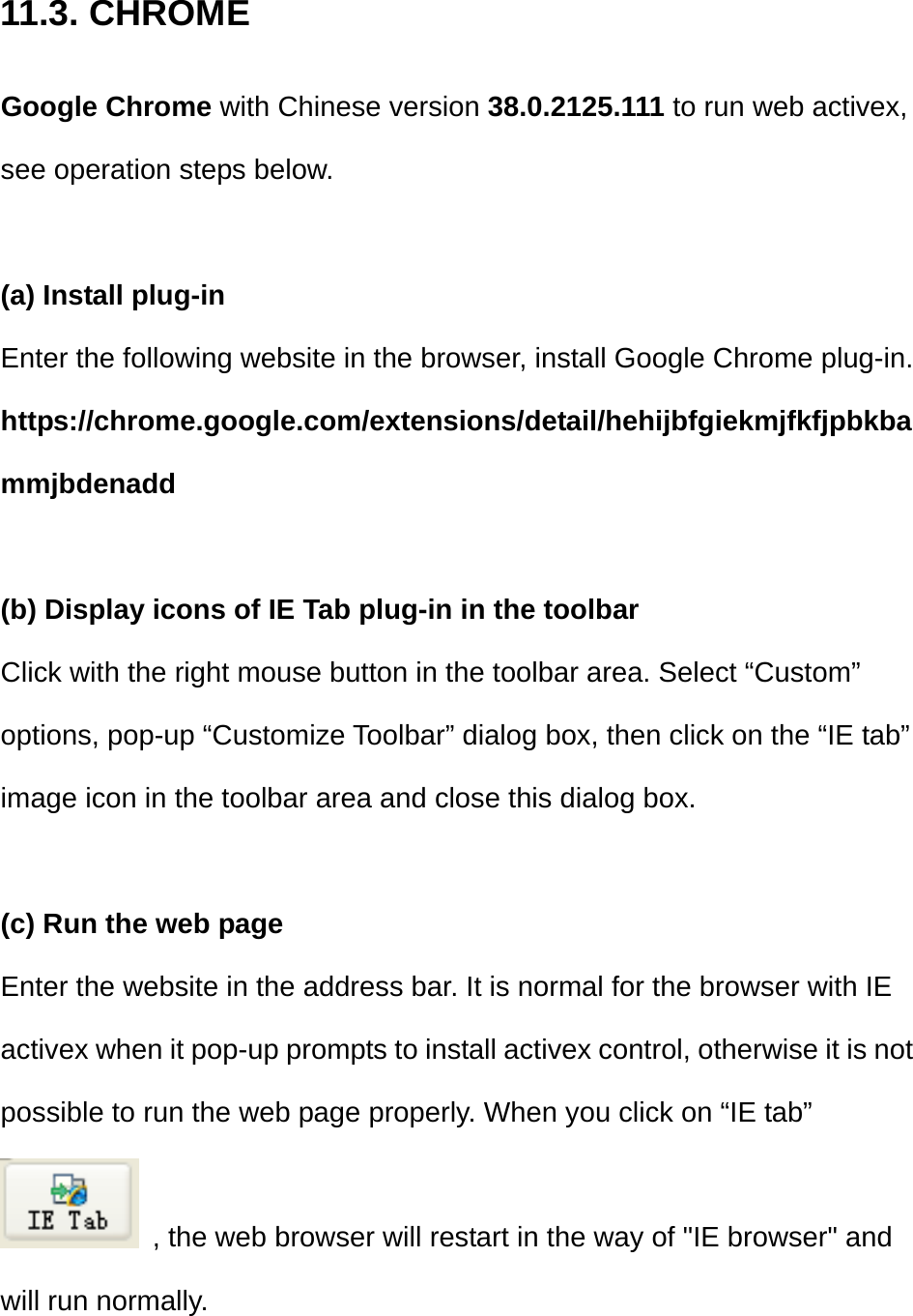 11.3. CHROME Google Chrome with Chinese version 38.0.2125.111 to run web activex, see operation steps below.  (a) Install plug-in Enter the following website in the browser, install Google Chrome plug-in. https://chrome.google.com/extensions/detail/hehijbfgiekmjfkfjpbkbammjbdenadd  (b) Display icons of IE Tab plug-in in the toolbar Click with the right mouse button in the toolbar area. Select “Custom” options, pop-up “Customize Toolbar” dialog box, then click on the “IE tab” image icon in the toolbar area and close this dialog box.  (c) Run the web page Enter the website in the address bar. It is normal for the browser with IE activex when it pop-up prompts to install activex control, otherwise it is not possible to run the web page properly. When you click on “IE tab”   , the web browser will restart in the way of &quot;IE browser&quot; and will run normally.   