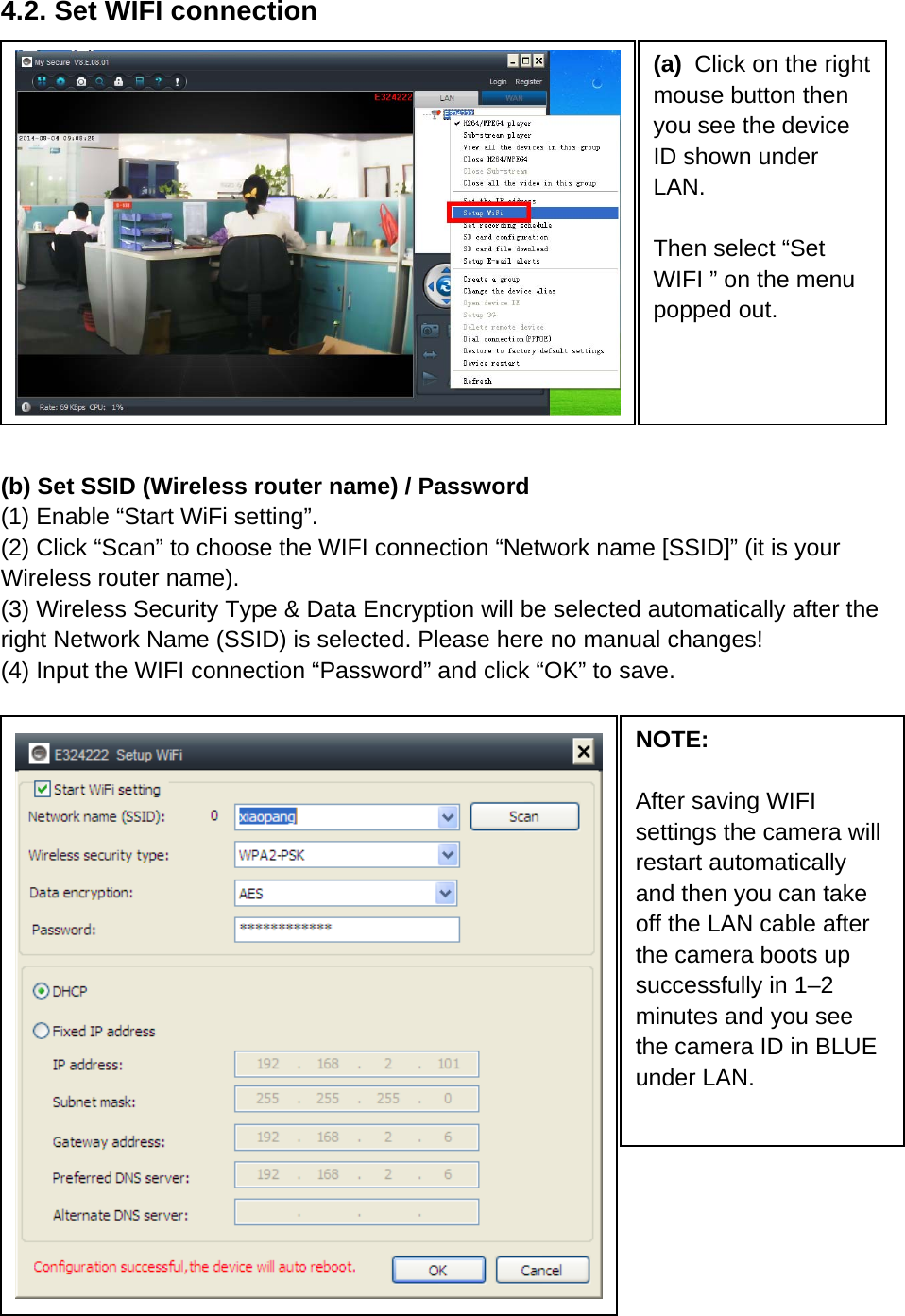 4.2. Set WIFI connection               (b) Set SSID (Wireless router name) / Password   (1) Enable “Start WiFi setting”. (2) Click “Scan” to choose the WIFI connection “Network name [SSID]” (it is your Wireless router name). (3) Wireless Security Type &amp; Data Encryption will be selected automatically after the right Network Name (SSID) is selected. Please here no manual changes! (4) Input the WIFI connection “Password” and click “OK” to save.                       (a)  Click on the right mouse button then you see the device ID shown under LAN.  Then select “Set WIFI ” on the menu popped out. NOTE:  After saving WIFI settings the camera will restart automatically and then you can take off the LAN cable after the camera boots up successfully in 1–2 minutes and you see the camera ID in BLUE under LAN.   