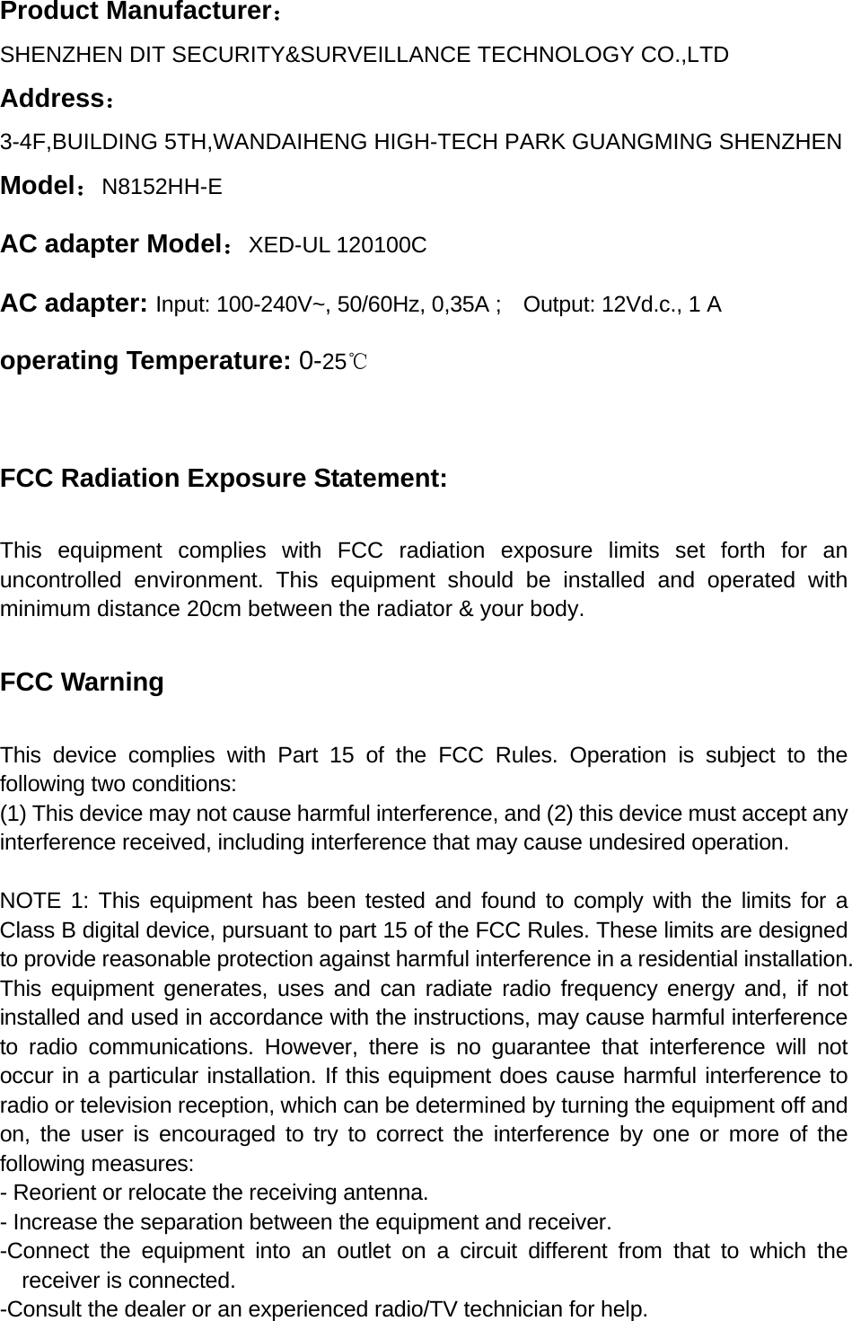 Product Manufacturer：SHENZHEN DIT SECURITY&amp;SURVEILLANCE TECHNOLOGY CO.,LTD Address：  3-4F,BUILDING 5TH,WANDAIHENG HIGH-TECH PARK GUANGMING SHENZHEN   Model：N8152HH-E AC adapter Model：XED-UL 120100C AC adapter: Input: 100-240V~, 50/60Hz, 0,35A ;    Output: 12Vd.c., 1 A operating Temperature: 0-25℃  FCC Radiation Exposure Statement:  This equipment complies with FCC radiation exposure limits set forth for an uncontrolled environment. This equipment should be installed and operated with minimum distance 20cm between the radiator &amp; your body.  FCC Warning  This device complies with Part 15 of the FCC Rules. Operation is subject to the following two conditions: (1) This device may not cause harmful interference, and (2) this device must accept any interference received, including interference that may cause undesired operation.  NOTE 1: This equipment has been tested and found to comply with the limits for a Class B digital device, pursuant to part 15 of the FCC Rules. These limits are designed to provide reasonable protection against harmful interference in a residential installation. This equipment generates, uses and can radiate radio frequency energy and, if not installed and used in accordance with the instructions, may cause harmful interference to radio communications. However, there is no guarantee that interference will not occur in a particular installation. If this equipment does cause harmful interference to radio or television reception, which can be determined by turning the equipment off and on, the user is encouraged to try to correct the interference by one or more of the following measures: - Reorient or relocate the receiving antenna. - Increase the separation between the equipment and receiver. -Connect the equipment into an outlet on a circuit different from that to which the receiver is connected. -Consult the dealer or an experienced radio/TV technician for help. 