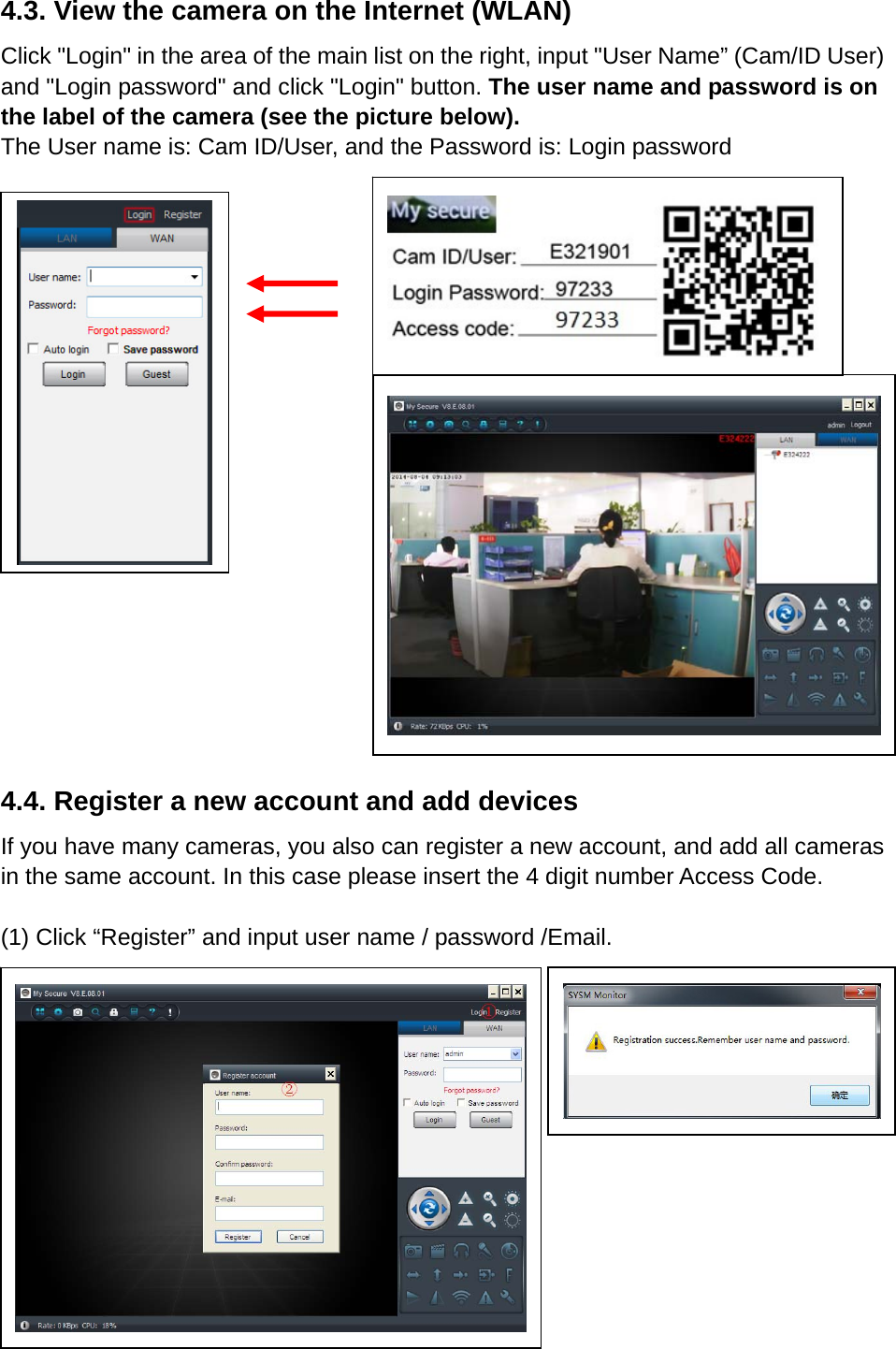 4.3. View the camera on the Internet (WLAN) Click &quot;Login&quot; in the area of the main list on the right, input &quot;User Name” (Cam/ID User) and &quot;Login password&quot; and click &quot;Login&quot; button. The user name and password is on the label of the camera (see the picture below). The User name is: Cam ID/User, and the Password is: Login password             4.4. Register a new account and add devices If you have many cameras, you also can register a new account, and add all cameras in the same account. In this case please insert the 4 digit number Access Code.    (1) Click “Register” and input user name / password /Email.        