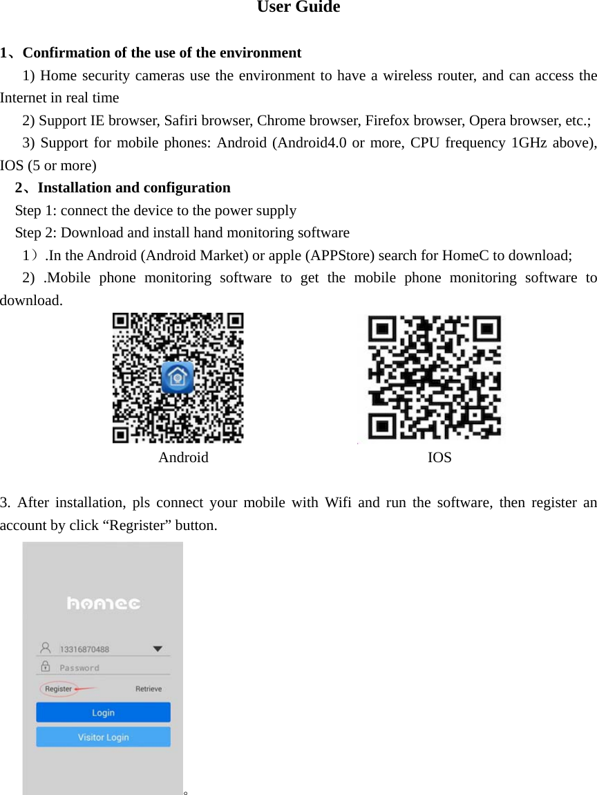  User Guide  1、Confirmation of the use of the environment    1) Home security cameras use the environment to have a wireless router, and can access the Internet in real time       2) Support IE browser, Safiri browser, Chrome browser, Firefox browser, Opera browser, etc.;    3) Support for mobile phones: Android (Android4.0 or more, CPU frequency 1GHz above), IOS (5 or more)   2、Installation and configuration     Step 1: connect the device to the power supply     Step 2: Download and install hand monitoring software    1）.In the Android (Android Market) or apple (APPStore) search for HomeC to download;    2) .Mobile phone monitoring software to get the mobile phone monitoring software to download.                                                        Android                             IOS  3. After installation, pls connect your mobile with Wifi and run the software, then register an account by click “Regrister” button.     。 