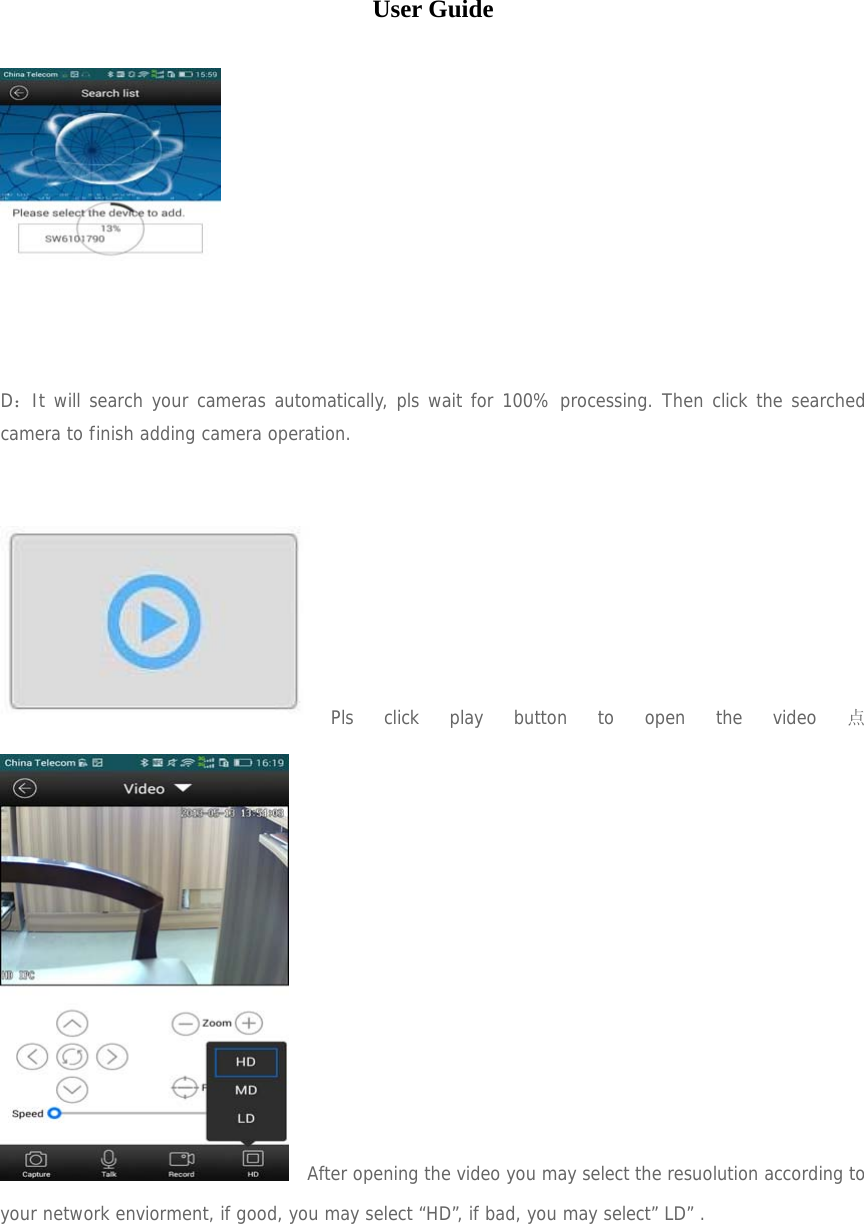  User Guide   D：It will search your cameras automatically, pls wait for 100% processing. Then click the searched camera to finish adding camera operation.    Pls click play button to open the video 点   After opening the video you may select the resuolution according to your network enviorment, if good, you may select “HD”, if bad, you may select” LD” .        