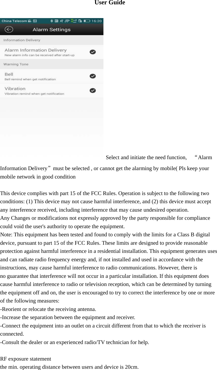  User Guide    Select and initiate the need function,    “Alarm Information Delivery”must be selected , or cannot get the alarming by mobile( Pls keep your mobile network in good condition    This device complies with part 15 of the FCC Rules. Operation is subject to the following two conditions: (1) This device may not cause harmful interference, and (2) this device must accept any interference received, including interference that may cause undesired operation. Any Changes or modifications not expressly approved by the party responsible for compliance could void the user&apos;s authority to operate the equipment. Note: This equipment has been tested and found to comply with the limits for a Class B digital device, pursuant to part 15 of the FCC Rules. These limits are designed to provide reasonable protection against harmful interference in a residential installation. This equipment generates uses and can radiate radio frequency energy and, if not installed and used in accordance with the instructions, may cause harmful interference to radio communications. However, there is no guarantee that interference will not occur in a particular installation. If this equipment does cause harmful interference to radio or television reception, which can be determined by turning the equipment off and on, the user is encouraged to try to correct the interference by one or more of the following measures: -Reorient or relocate the receiving antenna. -Increase the separation between the equipment and receiver. -Connect the equipment into an outlet on a circuit different from that to which the receiver is connected. -Consult the dealer or an experienced radio/TV technician for help. RF exposure statementthe min. operating distance between users and device is 20cm. 