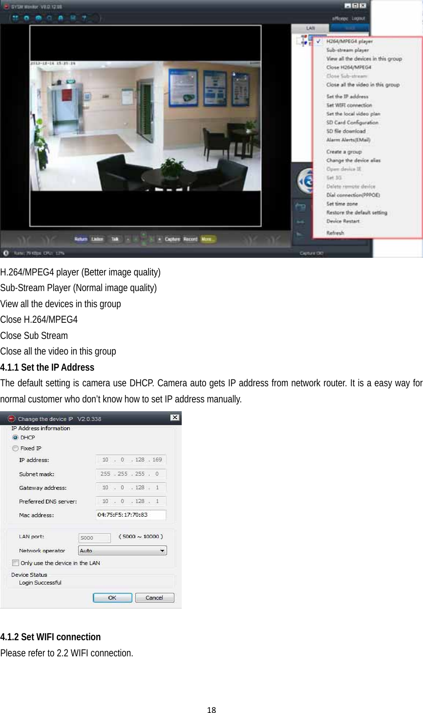 18 H.264/MPEG4 player (Better image quality)   Sub-Stream Player (Normal image quality) View all the devices in this group Close H.264/MPEG4 Close Sub Stream Close all the video in this group 4.1.1 Set the IP Address The default setting is camera use DHCP. Camera auto gets IP address from network router. It is a easy way for normal customer who don’t know how to set IP address manually.   4.1.2 Set WIFI connection Please refer to 2.2 WIFI connection.   