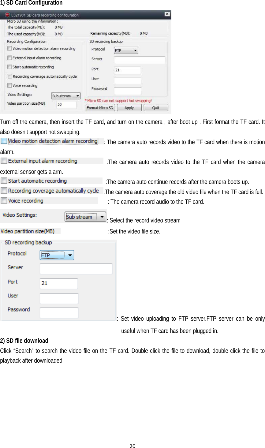 201) SD Card Configuration  Turn off the camera, then insert the TF card, and turn on the camera , after boot up . First format the TF card. It also doesn’t support hot swapping. : The camera auto records video to the TF card when there is motion alarm.  :The camera auto records video to the TF card when the camera external sensor gets alarm.   :The camera auto continue records after the camera boots up. :The camera auto coverage the old video file when the TF card is full.       : The camera record audio to the TF card. : Select the record video stream                  :Set the video file size. : Set video uploading to FTP server.FTP server can be only useful when TF card has been plugged in. 2) SD file download Click “Search” to search the video file on the TF card. Double click the file to download, double click the file to   playback after downloaded. 