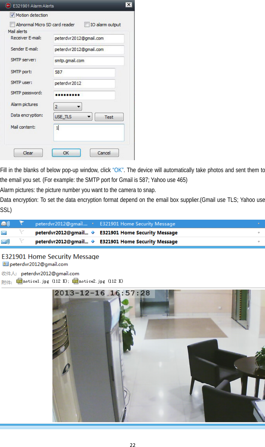 22 Fill in the blanks of below pop-up window, click “OK”. The device will automatically take photos and sent them to the email you set. (For example: the SMTP port for Gmail is 587; Yahoo use 465) Alarm pictures: the picture number you want to the camera to snap.   Data encryption: To set the data encryption format depend on the email box supplier.(Gmail use TLS; Yahoo use SSL)  