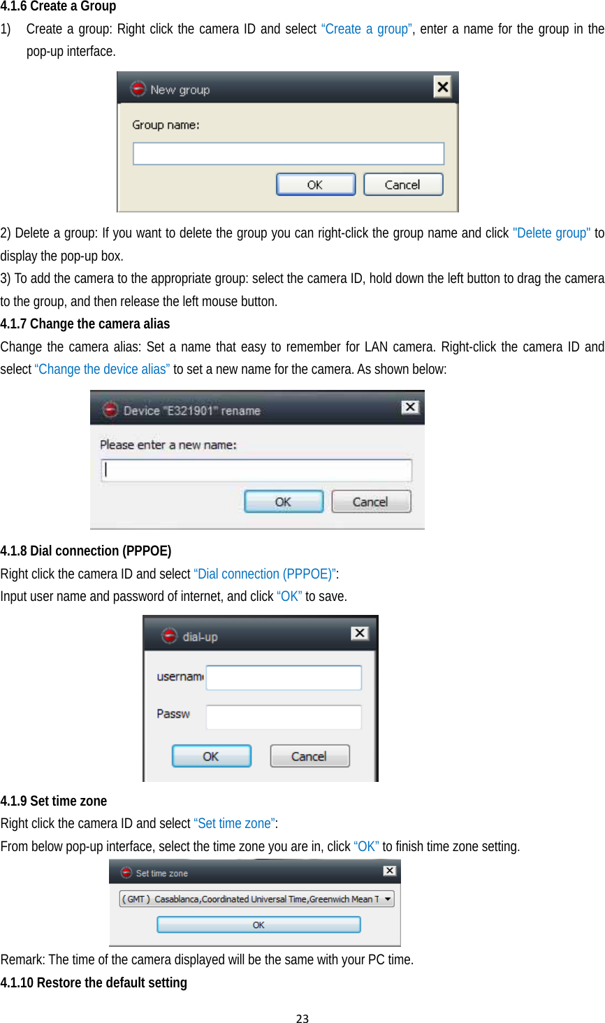 234.1.6 Create a Group 1) Create a group: Right click the camera ID and select “Create a group”, enter a name for the group in the pop-up interface.     2) Delete a group: If you want to delete the group you can right-click the group name and click &quot;Delete group&quot; to display the pop-up box. 3) To add the camera to the appropriate group: select the camera ID, hold down the left button to drag the camera to the group, and then release the left mouse button. 4.1.7 Change the camera alias Change the camera alias: Set a name that easy to remember for LAN camera. Right-click the camera ID and select “Change the device alias” to set a new name for the camera. As shown below:  4.1.8 Dial connection (PPPOE)   Right click the camera ID and select “Dial connection (PPPOE)”: Input user name and password of internet, and click “OK” to save.   4.1.9 Set time zone Right click the camera ID and select “Set time zone”:  From below pop-up interface, select the time zone you are in, click “OK” to finish time zone setting.     Remark: The time of the camera displayed will be the same with your PC time.   4.1.10 Restore the default setting 