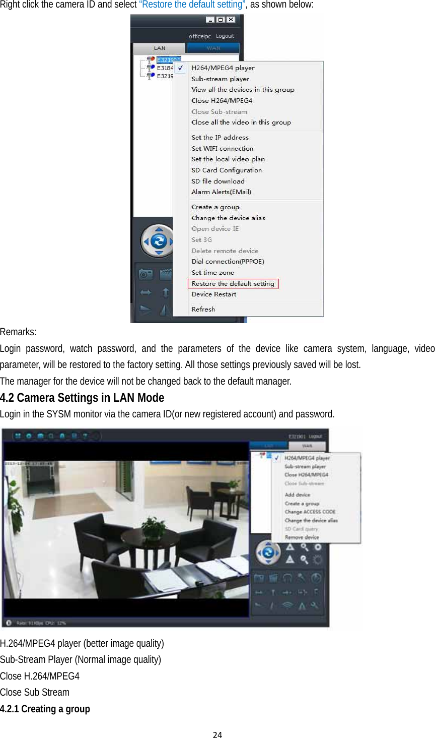 24Right click the camera ID and select “Restore the default setting”, as shown below:    Remarks: Login password, watch password, and the parameters of the device like camera system, language, video parameter, will be restored to the factory setting. All those settings previously saved will be lost.   The manager for the device will not be changed back to the default manager. 4.2 Camera Settings in LAN Mode  Login in the SYSM monitor via the camera ID(or new registered account) and password.  H.264/MPEG4 player (better image quality) Sub-Stream Player (Normal image quality) Close H.264/MPEG4 Close Sub Stream 4.2.1 Creating a group 