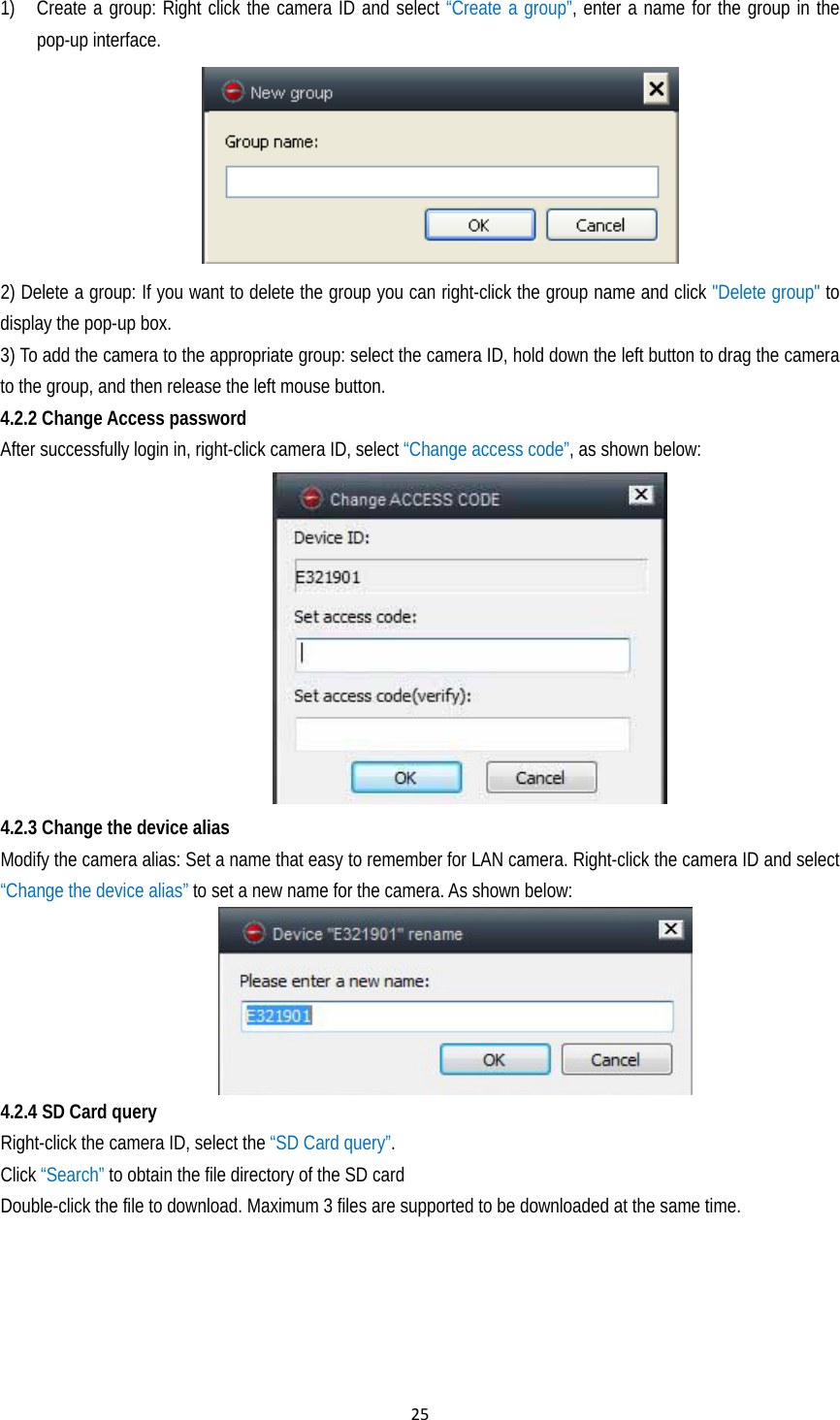 251) Create a group: Right click the camera ID and select “Create a group”, enter a name for the group in the pop-up interface.     2) Delete a group: If you want to delete the group you can right-click the group name and click &quot;Delete group&quot; to display the pop-up box. 3) To add the camera to the appropriate group: select the camera ID, hold down the left button to drag the camera to the group, and then release the left mouse button. 4.2.2 Change Access password After successfully login in, right-click camera ID, select “Change access code”, as shown below:    4.2.3 Change the device alias   Modify the camera alias: Set a name that easy to remember for LAN camera. Right-click the camera ID and select “Change the device alias” to set a new name for the camera. As shown below:            4.2.4 SD Card query Right-click the camera ID, select the “SD Card query”. Click “Search” to obtain the file directory of the SD card Double-click the file to download. Maximum 3 files are supported to be downloaded at the same time.  