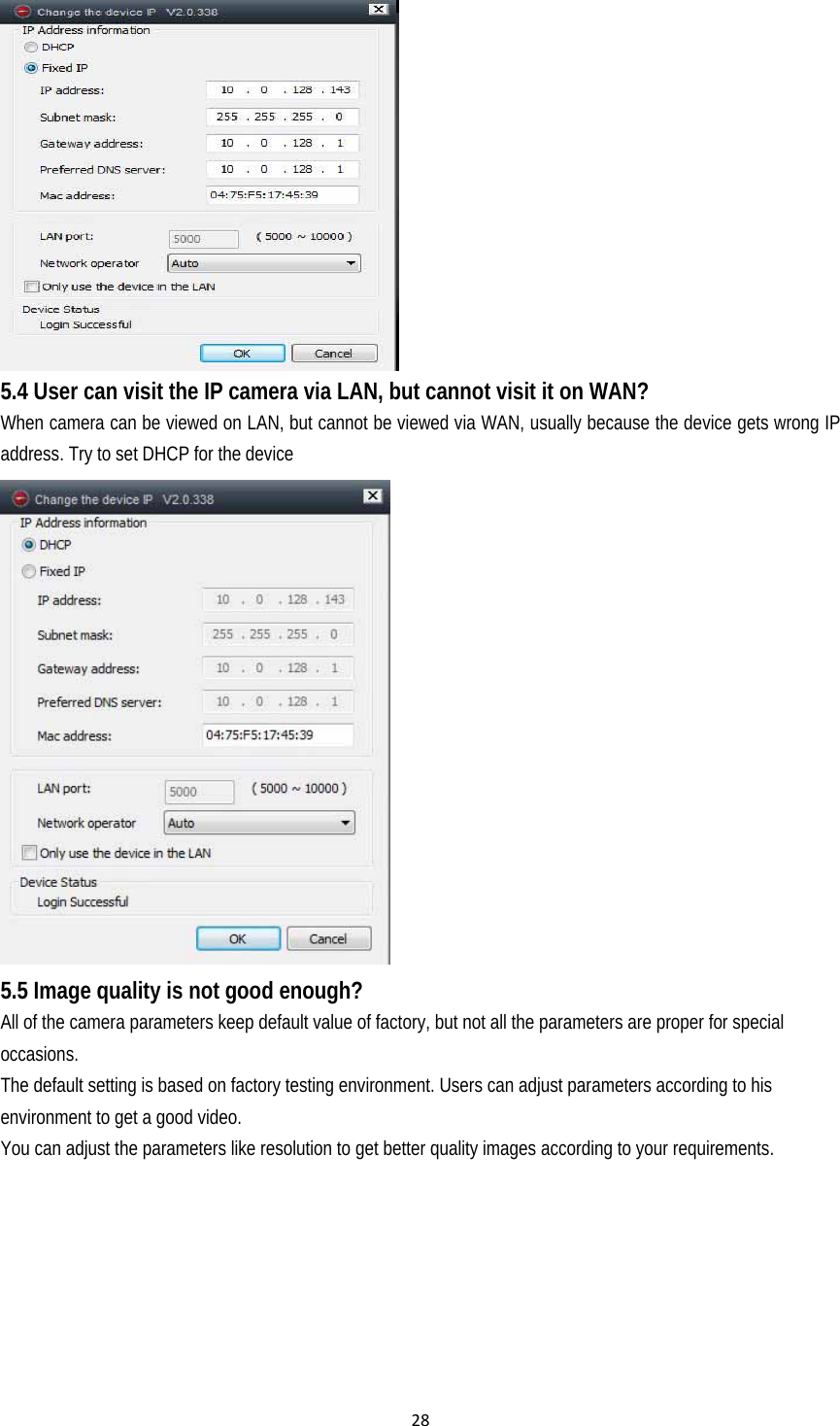 28 5.4 User can visit the IP camera via LAN, but cannot visit it on WAN? When camera can be viewed on LAN, but cannot be viewed via WAN, usually because the device gets wrong IP address. Try to set DHCP for the device  5.5 Image quality is not good enough? All of the camera parameters keep default value of factory, but not all the parameters are proper for special occasions. The default setting is based on factory testing environment. Users can adjust parameters according to his environment to get a good video. You can adjust the parameters like resolution to get better quality images according to your requirements.   