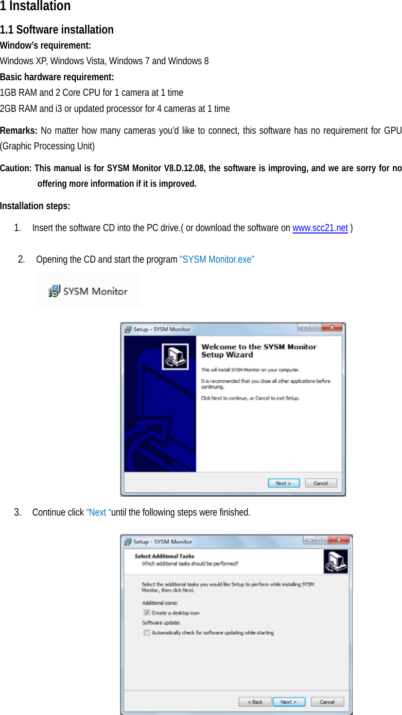 31 Installation   1.1 Software installation Window’s requirement:   Windows XP, Windows Vista, Windows 7 and Windows 8 Basic hardware requirement:   1GB RAM and 2 Core CPU for 1 camera at 1 time 2GB RAM and i3 or updated processor for 4 cameras at 1 time Remarks: No matter how many cameras you’d like to connect, this software has no requirement for GPU (Graphic Processing Unit)   Caution: This manual is for SYSM Monitor V8.D.12.08, the software is improving, and we are sorry for no offering more information if it is improved. Installation steps:   1. Insert the software CD into the PC drive.( or download the software on www.scc21.net )  2. Opening the CD and start the program &quot;SYSM Monitor.exe&quot;       3. Continue click “Next “until the following steps were finished.                   