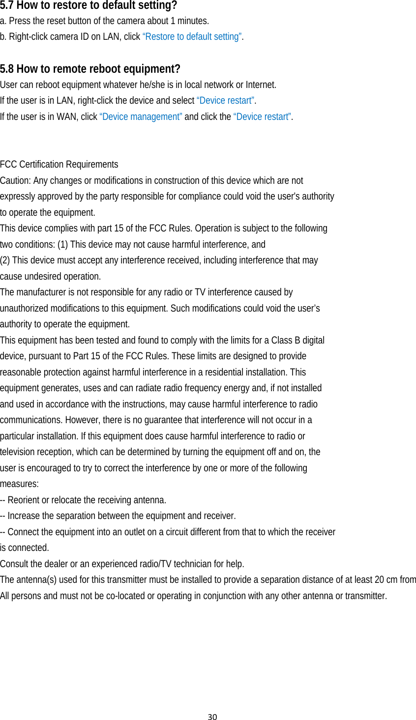 305.7 How to restore to default setting? a. Press the reset button of the camera about 1 minutes. b. Right-click camera ID on LAN, click “Restore to default setting”.  5.8 How to remote reboot equipment?   User can reboot equipment whatever he/she is in local network or Internet. If the user is in LAN, right-click the device and select “Device restart”.  If the user is in WAN, click “Device management” and click the “Device restart”.   FCC Certification Requirements Caution: Any changes or modifications in construction of this device which are not expressly approved by the party responsible for compliance could void the user&apos;s authority to operate the equipment. This device complies with part 15 of the FCC Rules. Operation is subject to the following two conditions: (1) This device may not cause harmful interference, and (2) This device must accept any interference received, including interference that may cause undesired operation. The manufacturer is not responsible for any radio or TV interference caused by unauthorized modifications to this equipment. Such modifications could void the user’s authority to operate the equipment. This equipment has been tested and found to comply with the limits for a Class B digital device, pursuant to Part 15 of the FCC Rules. These limits are designed to provide reasonable protection against harmful interference in a residential installation. This equipment generates, uses and can radiate radio frequency energy and, if not installed and used in accordance with the instructions, may cause harmful interference to radio communications. However, there is no guarantee that interference will not occur in a particular installation. If this equipment does cause harmful interference to radio or television reception, which can be determined by turning the equipment off and on, the user is encouraged to try to correct the interference by one or more of the following measures: -- Reorient or relocate the receiving antenna. -- Increase the separation between the equipment and receiver. -- Connect the equipment into an outlet on a circuit different from that to which the receiver is connected. Consult the dealer or an experienced radio/TV technician for help. The antenna(s) used for this transmitter must be installed to provide a separation distance of at least 20 cm from All persons and must not be co-located or operating in conjunction with any other antenna or transmitter.  