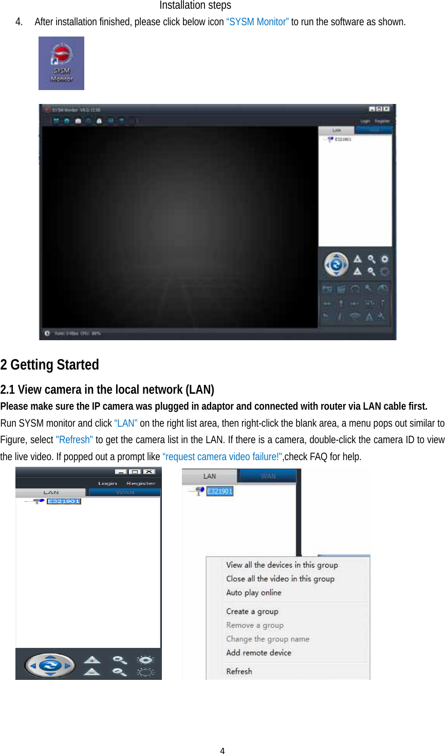 4Installation steps 4. After installation finished, please click below icon “SYSM Monitor” to run the software as shown.   2 Getting Started   2.1 View camera in the local network (LAN) Please make sure the IP camera was plugged in adaptor and connected with router via LAN cable first.   Run SYSM monitor and click “LAN” on the right list area, then right-click the blank area, a menu pops out similar to Figure, select &quot;Refresh&quot; to get the camera list in the LAN. If there is a camera, double-click the camera ID to view the live video. If popped out a prompt like “request camera video failure!&quot;,check FAQ for help.                                       