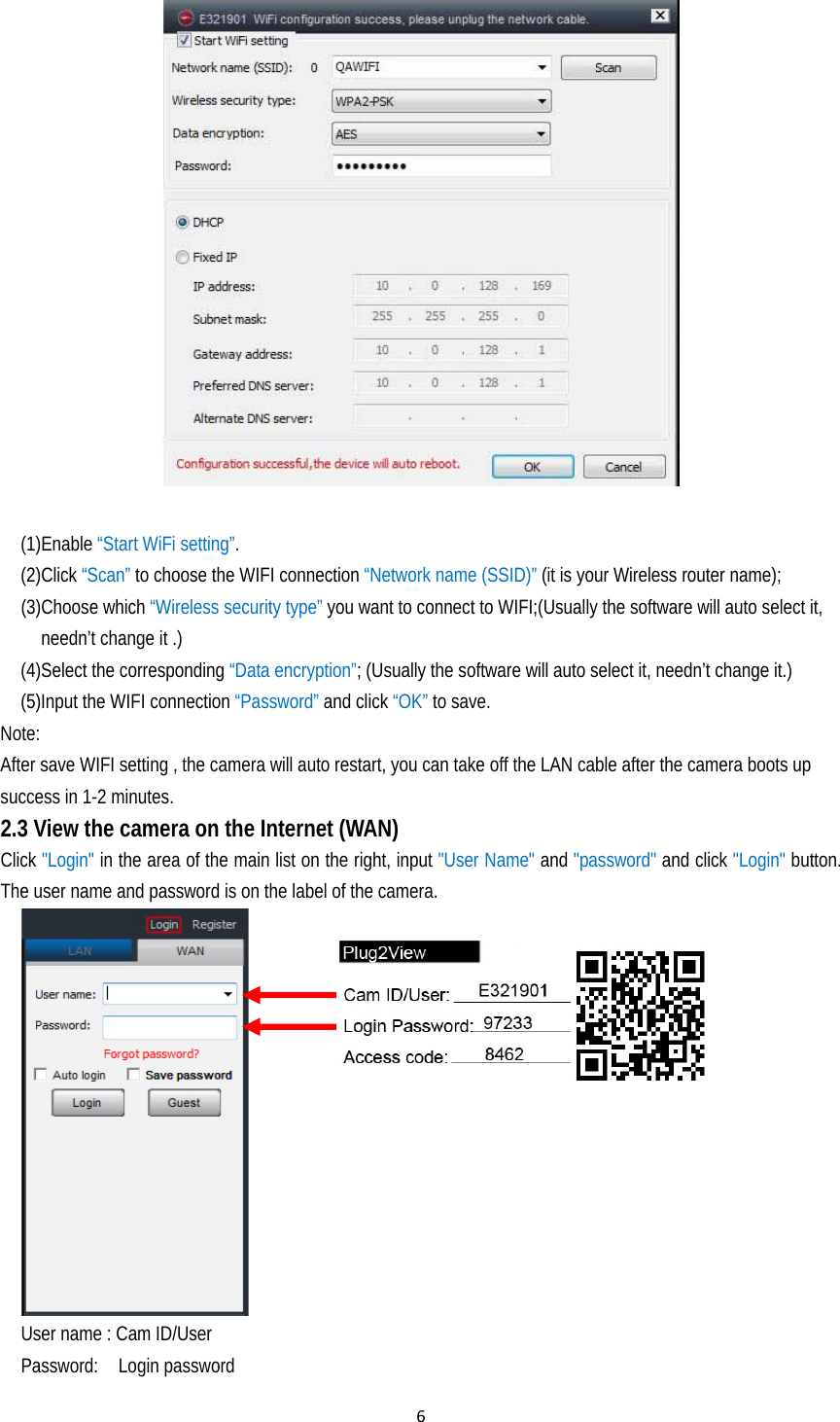 6  (1)Enable “Start WiFi setting”. (2)Click “Scan” to choose the WIFI connection “Network name (SSID)” (it is your Wireless router name);   (3)Choose which “Wireless security type” you want to connect to WIFI;(Usually the software will auto select it, needn’t change it .) (4)Select the corresponding “Data encryption”; (Usually the software will auto select it, needn’t change it.) (5)Input the WIFI connection “Password” and click “OK” to save. Note:  After save WIFI setting , the camera will auto restart, you can take off the LAN cable after the camera boots up success in 1-2 minutes. 2.3 View the camera on the Internet (WAN)  Click &quot;Login&quot; in the area of the main list on the right, input &quot;User Name&quot; and &quot;password&quot; and click &quot;Login&quot; button. The user name and password is on the label of the camera.                                               User name : Cam ID/User Password:  Login password 