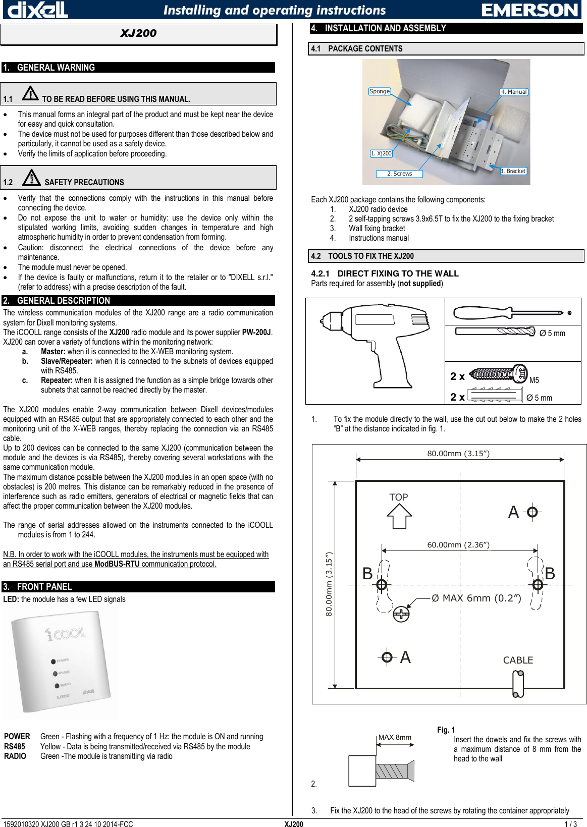  1592010320 XJ200 GB r1 3 24 10 2014-FCC  XJ200  1 / 3  XJ200   1. GENERAL WARNING 1.1  TO BE READ BEFORE USING THIS MANUAL.  This manual forms an integral part of the product and must be kept near the device for easy and quick consultation.  The device must not be used for purposes different than those described below and particularly, it cannot be used as a safety device.  Verify the limits of application before proceeding. 1.2  SAFETY PRECAUTIONS  Verify  that  the  connections  comply  with  the  instructions  in  this  manual  before connecting the device.  Do  not  expose  the  unit  to  water  or  humidity:  use  the  device  only  within  the stipulated  working  limits,  avoiding  sudden  changes  in  temperature  and  high atmospheric humidity in order to prevent condensation from forming.  Caution:  disconnect  the  electrical  connections  of  the  device  before  any maintenance.  The module must never be opened.   If the device is faulty or  malfunctions, return it to the retailer or to  &quot;DIXELL s.r.l.&quot; (refer to address) with a precise description of the fault. 2. GENERAL DESCRIPTION  The wireless communication modules  of the  XJ200  range  are  a  radio  communication system for Dixell monitoring systems.  The iCOOLL range consists of the XJ200 radio module and its power supplier PW-200J. XJ200 can cover a variety of functions within the monitoring network: a. Master: when it is connected to the X-WEB monitoring system. b. Slave/Repeater: when it is connected to the subnets of devices equipped with RS485. c. Repeater: when it is assigned the function as a simple bridge towards other subnets that cannot be reached directly by the master.  The  XJ200  modules  enable  2-way  communication  between  Dixell  devices/modules equipped with an RS485 output that are appropriately connected to each other and the monitoring unit of  the X-WEB  ranges, thereby  replacing the  connection via  an  RS485 cable.  Up to 200 devices can be connected to the same XJ200 (communication between the module and the devices is via RS485), thereby covering several workstations with the same communication module.  The maximum distance possible between the XJ200 modules in an open space (with no obstacles) is 200 metres. This distance can be remarkably reduced in the presence of interference such as radio emitters, generators of electrical or magnetic fields that can affect the proper communication between the XJ200 modules.  The  range  of  serial  addresses  allowed  on  the  instruments  connected  to  the  iCOOLL modules is from 1 to 244.  N.B. In order to work with the iCOOLL modules, the instruments must be equipped with an RS485 serial port and use ModBUS-RTU communication protocol.  3. FRONT PANEL  LED: the module has a few LED signals   POWER  Green - Flashing with a frequency of 1 Hz: the module is ON and running RS485  Yellow - Data is being transmitted/received via RS485 by the module RADIO Green -The module is transmitting via radio   4. INSTALLATION AND ASSEMBLY  4.1 PACKAGE CONTENTS 3. Bracket4. Manual1. Xj200Sponge2. Screws  Each XJ200 package contains the following components: 1. XJ200 radio device 2. 2 self-tapping screws 3.9x6.5T to fix the XJ200 to the fixing bracket 3. Wall fixing bracket 4. Instructions manual 4.2 TOOLS TO FIX THE XJ200 4.2.1  DIRECT FIXING TO THE WALL Parts required for assembly (not supplied)     Ø 5 mm  2 x M5 2 x   Ø 5 mm  1. To fix the module directly to the wall, use the cut out below to make the 2 holes “B” at the distance indicated in fig. 1.  TOPØ MAX 6mm (0.2”)80.00mm (3.15”)80.00mm (3.15”)60.00mm (2.36”)CABLEAAB B  Fig. 1 2.   Insert the dowels and fix the screws with a  maximum  distance  of  8  mm  from  the head to the wall  3. Fix the XJ200 to the head of the screws by rotating the container appropriately  