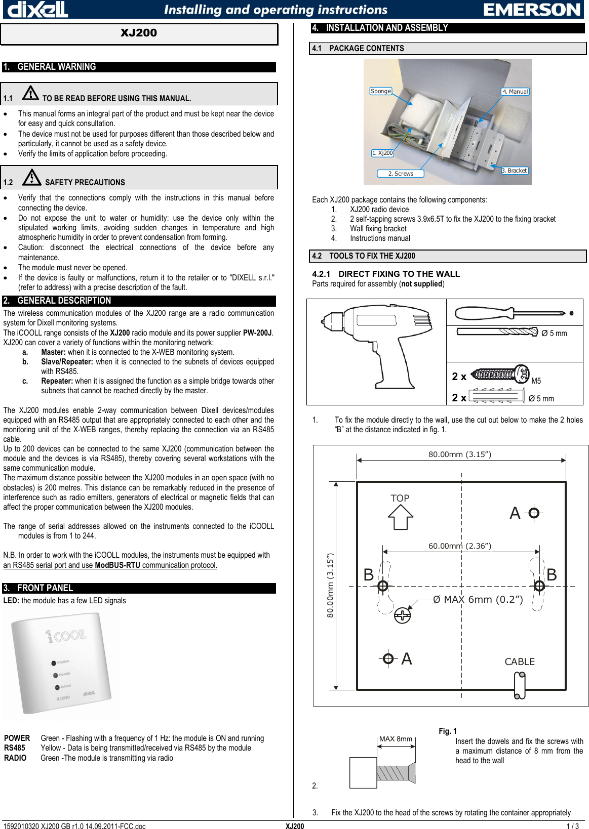  1592010320 XJ200 GB r1.0 14.09.2011-FCC.doc  XJ200  1 / 3  XJ200   1. GENERAL WARNING 1.1  TO BE READ BEFORE USING THIS MANUAL.  This manual forms an integral part of the product and must be kept near the device for easy and quick consultation.  The device must not be used for purposes different than those described below and particularly, it cannot be used as a safety device.  Verify the limits of application before proceeding. 1.2  SAFETY PRECAUTIONS  Verify  that  the  connections  comply  with  the  instructions  in  this  manual  before connecting the device.  Do  not  expose  the  unit  to  water  or  humidity:  use  the  device  only  within  the stipulated  working  limits,  avoiding  sudden  changes  in  temperature  and  high atmospheric humidity in order to prevent condensation from forming.  Caution:  disconnect  the  electrical  connections  of  the  device  before  any maintenance.  The module must never be opened.   If  the device  is faulty  or malfunctions, return it to  the retailer  or to  &quot;DIXELL s.r.l.&quot; (refer to address) with a precise description of the fault. 2. GENERAL DESCRIPTION  The  wireless  communication  modules  of the  XJ200  range  are  a  radio communication system for Dixell monitoring systems.  The iCOOLL range consists of the XJ200 radio module and its power supplier PW-200J. XJ200 can cover a variety of functions within the monitoring network: a. Master: when it is connected to the X-WEB monitoring system. b. Slave/Repeater: when it  is  connected  to the  subnets of devices equipped with RS485. c. Repeater: when it is assigned the function as a simple bridge towards other subnets that cannot be reached directly by the master.  The  XJ200  modules  enable  2-way  communication  between  Dixell  devices/modules equipped with an RS485 output that are appropriately connected to each other and the monitoring  unit  of the X-WEB  ranges,  thereby  replacing the  connection  via an RS485 cable.  Up to 200 devices can be connected to the same XJ200 (communication between the module and  the  devices  is via RS485), thereby covering  several  workstations with the same communication module.  The maximum distance possible between the XJ200 modules in an open space (with no obstacles) is 200 metres. This distance can be remarkably reduced in the presence of interference such as radio emitters, generators of electrical or magnetic fields that can affect the proper communication between the XJ200 modules.  The  range  of  serial  addresses  allowed  on  the  instruments  connected  to  the  iCOOLL modules is from 1 to 244.  N.B. In order to work with the iCOOLL modules, the instruments must be equipped with an RS485 serial port and use ModBUS-RTU communication protocol.  3. FRONT PANEL  LED: the module has a few LED signals   POWER  Green - Flashing with a frequency of 1 Hz: the module is ON and running RS485  Yellow - Data is being transmitted/received via RS485 by the module RADIO  Green -The module is transmitting via radio   4. INSTALLATION AND ASSEMBLY  4.1 PACKAGE CONTENTS 3. Bracket4. Manual1. Xj200Sponge2. Screws  Each XJ200 package contains the following components: 1. XJ200 radio device 2. 2 self-tapping screws 3.9x6.5T to fix the XJ200 to the fixing bracket 3. Wall fixing bracket 4. Instructions manual 4.2 TOOLS TO FIX THE XJ200 4.2.1  DIRECT FIXING TO THE WALL Parts required for assembly (not supplied)     Ø 5 mm  2 x M5 2 x    Ø 5 mm  1. To fix the module directly to the wall, use the cut out below to make the 2 holes “B” at the distance indicated in fig. 1.  TOPØ MAX 6mm (0.2”)80.00mm (3.15”)80.00mm (3.15”)60.00mm (2.36”)CABLEAAB B  Fig. 1 2.   Insert the dowels and fix the screws with a  maximum  distance  of  8  mm  from  the head to the wall  3. Fix the XJ200 to the head of the screws by rotating the container appropriately  
