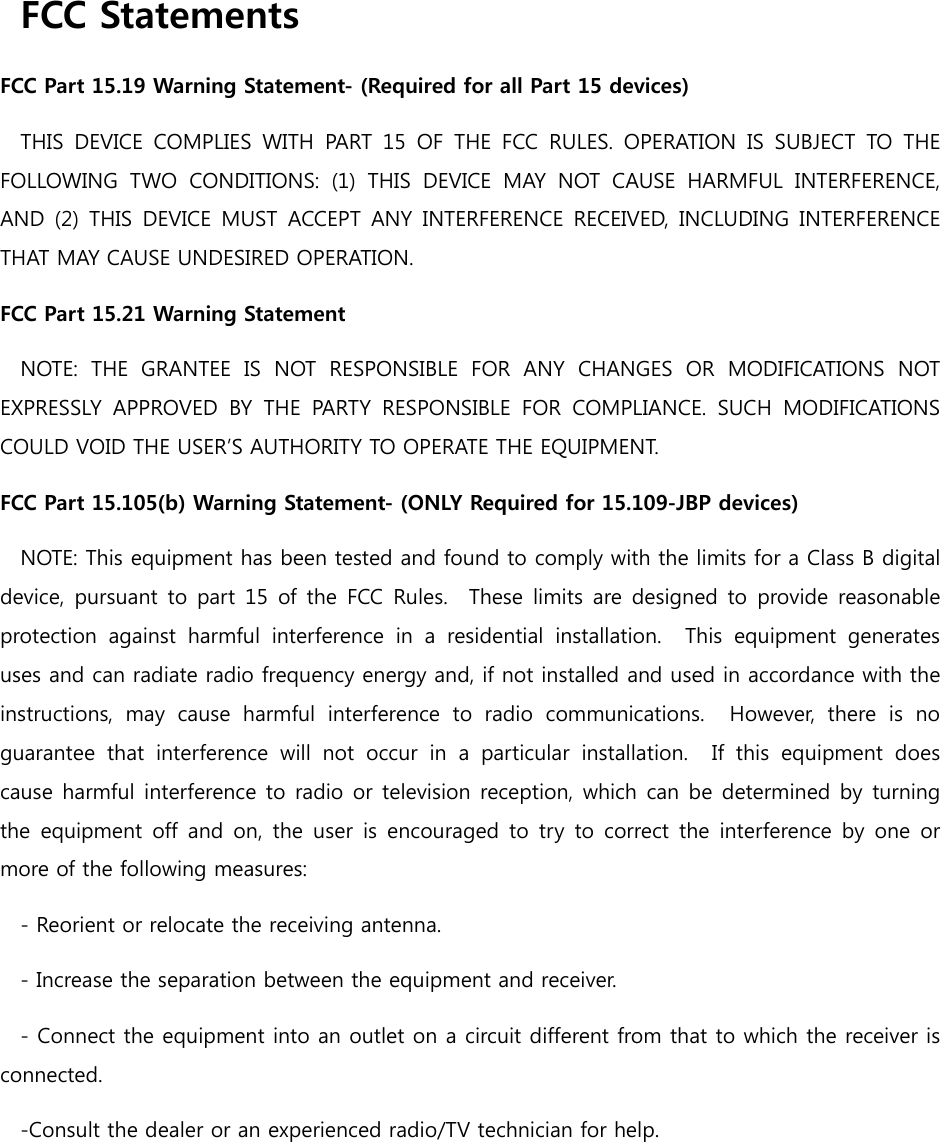 FCC Statements FCC Part 15.19 Warning Statement- (Required for all Part 15 devices) THIS  DEVICE  COMPLIES  WITH  PART  15  OF  THE  FCC  RULES.  OPERATION  IS  SUBJECT  TO  THE FOLLOWING  TWO  CONDITIONS:  (1)  THIS  DEVICE  MAY  NOT  CAUSE  HARMFUL  INTERFERENCE, AND  (2)  THIS  DEVICE  MUST  ACCEPT ANY  INTERFERENCE  RECEIVED,  INCLUDING  INTERFERENCE THAT MAY CAUSE UNDESIRED OPERATION. FCC Part 15.21 Warning Statement NOTE:  THE  GRANTEE  IS  NOT  RESPONSIBLE  FOR  ANY  CHANGES  OR  MODIFICATIONS  NOT EXPRESSLY  APPROVED  BY  THE  PARTY  RESPONSIBLE  FOR  COMPLIANCE.  SUCH  MODIFICATIONS COULD VOID THE USER’S AUTHORITY TO OPERATE THE EQUIPMENT. FCC Part 15.105(b) Warning Statement- (ONLY Required for 15.109-JBP devices) NOTE: This equipment has been tested and found to comply with the limits for a Class B digital device, pursuant to part 15 of the FCC Rules.  These limits are  designed to  provide reasonable protection  against  harmful  interference  in  a  residential  installation.    This  equipment  generates uses and can radiate radio frequency energy and, if not installed and used in accordance with the instructions,  may  cause  harmful  interference  to  radio  communications.    However,  there  is  no guarantee  that  interference  will  not  occur  in  a  particular  installation.    If  this  equipment  does cause harmful interference to radio or television reception, which can be determined by turning the  equipment  off  and  on,  the  user  is  encouraged  to  try  to correct the  interference by  one  or more of the following measures: - Reorient or relocate the receiving antenna. - Increase the separation between the equipment and receiver. - Connect the equipment into an outlet on a circuit different from that to which the receiver is connected. -Consult the dealer or an experienced radio/TV technician for help. 