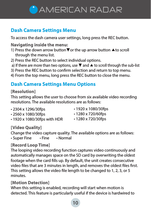 10Dash Camera Settings MenuTo access the dash camera user settings, long press the REC button.Navigating inside the menu:1) Press the down arrow button▼or the up arrow button ▲to scroll       through the menu list.2) Press the REC button to select individual options. a) If there are more than two options, use ▼ and ▲ to scroll through the sub-list3) Press the REC button to conrm selection and return to top menu.4) From the top menu, long press the REC button to close the menu.Dash Camera Settings Menu Options[Resolution]This setting allows the user to choose from six available video recording resolutions. The available resolutions are as follows:tYGQTtYGQTtYGQTXJUI)%3[Video Quality]Change the video capture quality. The available options are as follows:t4VQFS&apos;JOFt&apos;JOFt/PSNBM[Record Loop Time]The looping video recording function captures video continuously and automatically manages space on the SD card by overwriting the oldest footage when the card lls up. By default, the unit creates consecutive video les that are 3 minutes in length, and removes the oldest les rst. This setting allows the video le length to be changed to 1, 2, 3, or 5 minutes. [Motion Detection]When this setting is enabled, recording will start when motion is detected. This feature is particularly useful if the device is hardwired to tYGQTtYGQTtYGQT