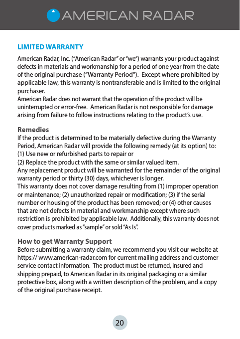 LIMITED WARRANTYAmerican Radar, Inc. (“American Radar” or “we”) warrants your product against defects in materials and workmanship for a period of one year from the date of the original purchase (“Warranty Period”).  Except where prohibited by applicable law, this warranty is nontransferable and is limited to the original purchaser.  American Radar does not warrant that the operation of the product will be uninterrupted or error-free.  American Radar is not responsible for damage arising from failure to follow instructions relating to the product’s use.RemediesIf the product is determined to be materially defective during the Warranty Period, American Radar will provide the following remedy (at its option) to:(1) Use new or refurbished parts to repair or(2) Replace the product with the same or similar valued item.  Any replacement product will be warranted for the remainder of the original warranty period or thirty (30) days, whichever is longer.This warranty does not cover damage resulting from (1) improper operation or maintenance; (2) unauthorized repair or modication; (3) if the serial number or housing of the product has been removed; or (4) other causes that are not defects in material and workmanship except where such restriction is prohibited by applicable law.  Additionally, this warranty does not cover products marked as “sample” or sold “As Is”.How to get Warranty SupportBefore submitting a warranty claim, we recommend you visit our website at https:// www.american-radar.com for current mailing address and customer service contact information.  The product must be returned, insured and shipping prepaid, to American Radar in its original packaging or a similar protective box, along with a written description of the problem, and a copy of the original purchase receipt.   20