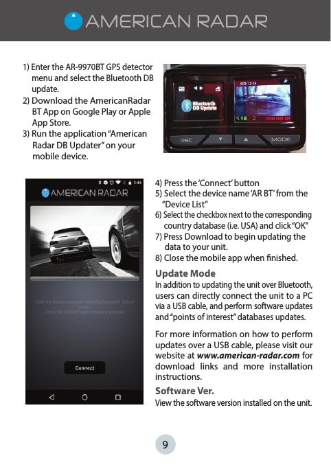 91) Enter the AR-9970BT GPS detector      menu and select the Bluetooth DB      update.2) Download the AmericanRadar      BT App on Google Play or Apple      App Store. 3) Run the application “American     Radar DB Updater” on your      mobile device.4) Press the ‘Connect’ button5) Select the device name ‘AR BT’ from the     “Device List”6) Select the checkbox next to the corresponding        country database (i.e. USA) and click “OK”7) Press Download to begin updating the      data to your unit.8) Close the mobile app when nished.Update ModeIn addition to updating the unit over Bluetooth, users can directly connect the unit to a PC via a USB cable, and perform software updates and “points of interest” databases updates. For more information on how to perform updates over a USB cable, please visit our website at www.american-radar.com for download  links  and  more  installation instructions.Software Ver.View the software version installed on the unit. 