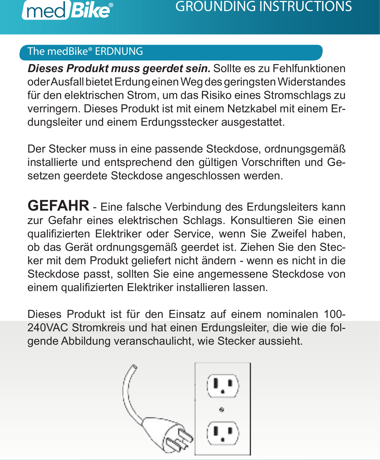 The medBike&reg; ERDNUNGGROUNDING INSTRUCTIONSDieses Produkt muss geerdet sein. Sollte es zu Fehlfunktionen oder Ausfall bietet Erdung einen Weg des geringsten Widerstandes f&uuml;r den elektrischen Strom, um das Risiko eines Stromschlags zu verringern. Dieses Produkt ist mit einem Netzkabel mit einem Er-dungsleiter und einem Erdungsstecker ausgestattet.Der Stecker muss in eine passende Steckdose, ordnungsgem&auml;&szlig; installierte und entsprechend den g&uuml;ltigen Vorschriften und Ge-setzen geerdete Steckdose angeschlossen werden.GEFAHR - Eine falsche Verbindung des Erdungsleiters kann zur Gefahr eines elektrischen Schlags. Konsultieren Sie einen qualizierten  Elektriker  oder  Service,  wenn  Sie  Zweifel  haben, ob das Ger&auml;t ordnungsgem&auml;&szlig; geerdet ist. Ziehen Sie den Stec-ker mit dem Produkt geliefert nicht &auml;ndern - wenn es nicht in die Steckdose passt, sollten Sie eine angemessene Steckdose von einem qualizierten Elektriker installieren lassen.Dieses Produkt ist f&uuml;r den Einsatz auf einem nominalen 100-240VAC Stromkreis und hat einen Erdungsleiter, die wie die fol-gende Abbildung veranschaulicht, wie Stecker aussieht.