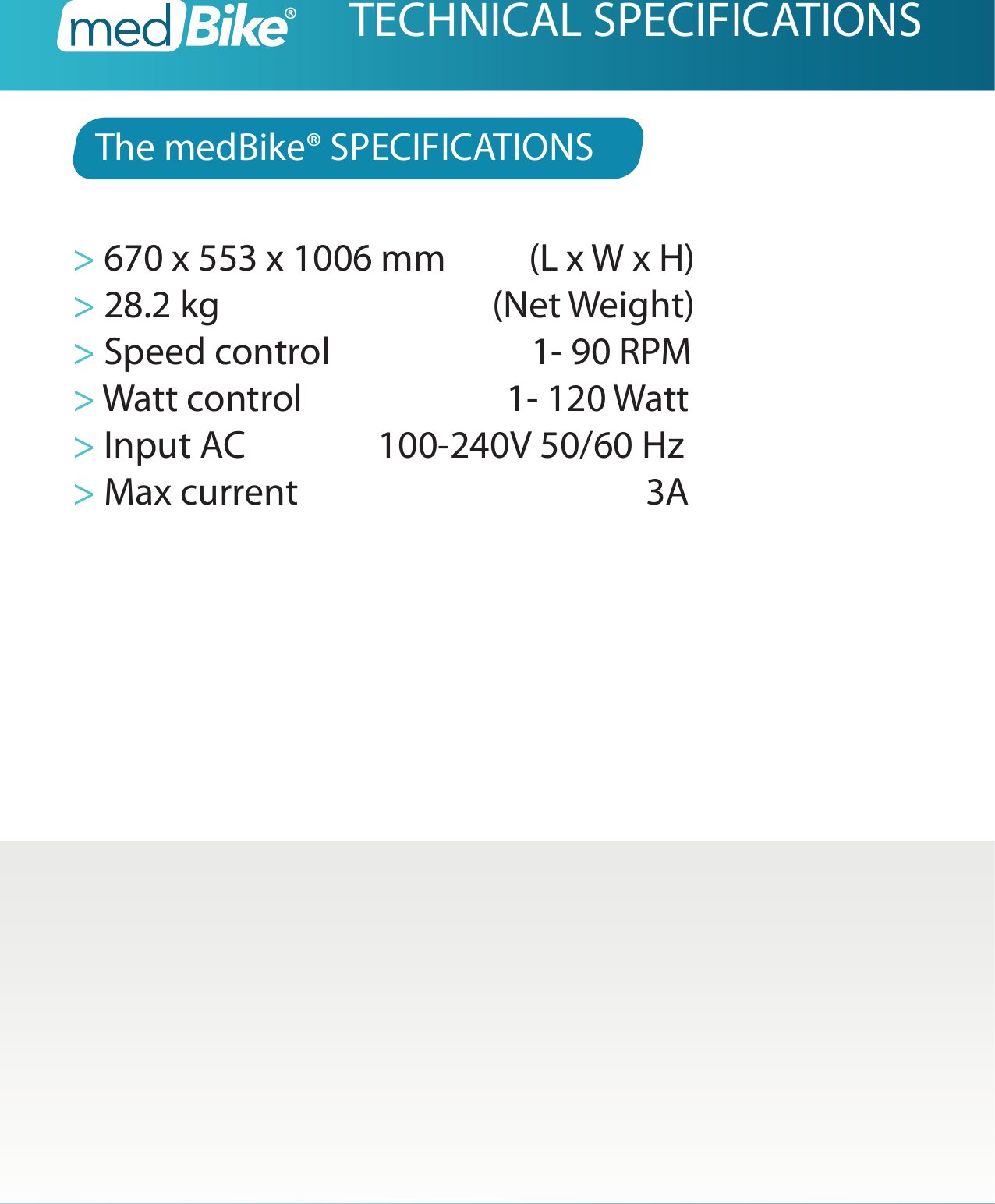 The medBike&reg; SPECIFICATIONS> 670 x 553 x 1006 mm          (L x W x H)> 28.2 kg                  (Net Weight)> Speed control               1- 90 RPM> Watt control               1- 120 Watt> Input AC                100-240V 50/60 Hz> Max current                                          3ATECHNICAL SPECIFICATIONS