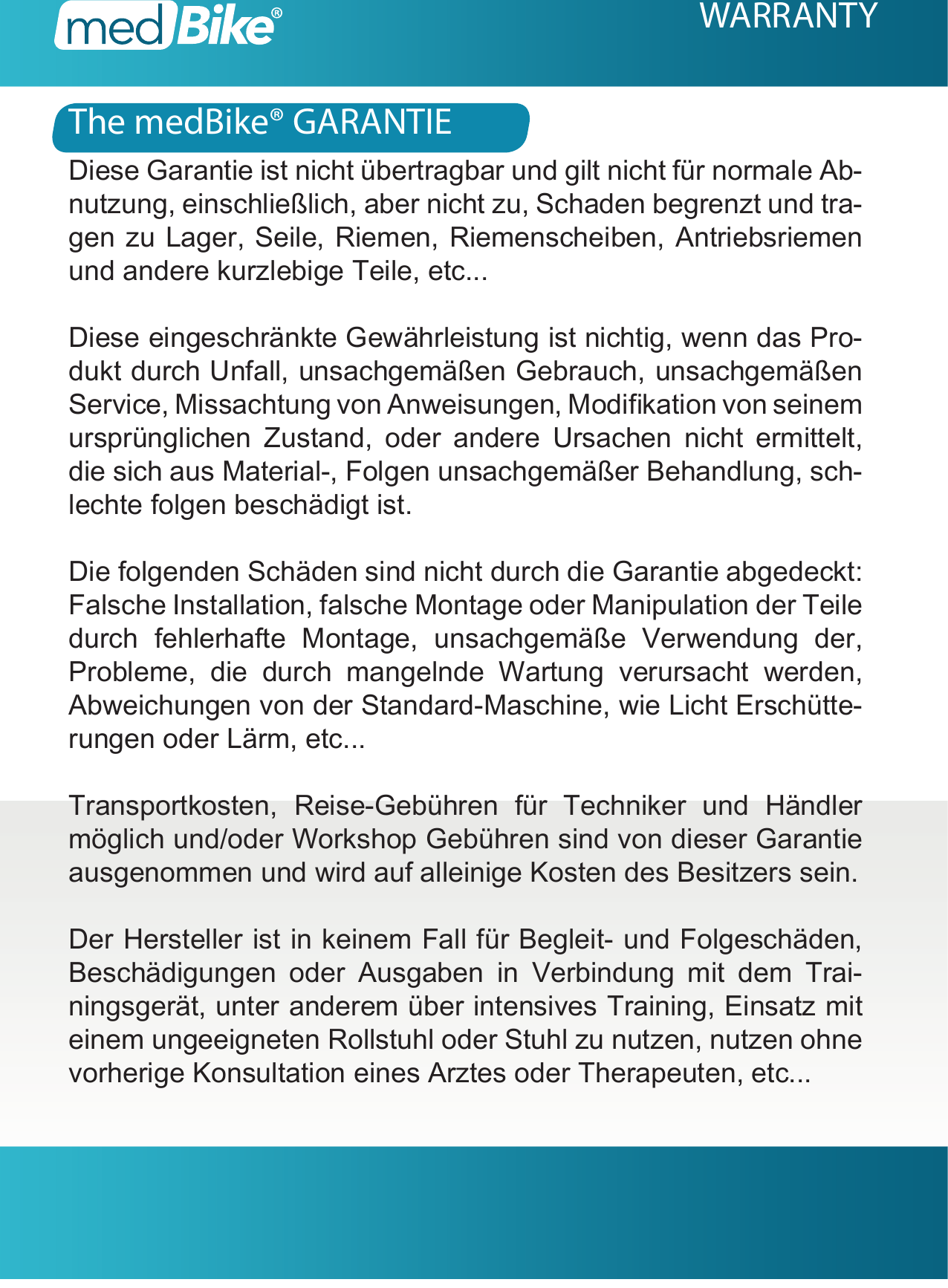 WARRANTYDiese Garantie ist nicht &uuml;bertragbar und gilt nicht f&uuml;r normale Ab-nutzung, einschlie&szlig;lich, aber nicht zu, Schaden begrenzt und tra-gen zu Lager, Seile, Riemen, Riemenscheiben, Antriebsriemen und andere kurzlebige Teile, etc...Diese eingeschr&auml;nkte Gew&auml;hrleistung ist nichtig, wenn das Pro-dukt durch Unfall, unsachgem&auml;&szlig;en Gebrauch, unsachgem&auml;&szlig;en Service, Missachtung von Anweisungen, Modikation von seinem urspr&uuml;nglichen Zustand, oder andere Ursachen nicht ermittelt, die sich aus Material-, Folgen unsachgem&auml;&szlig;er Behandlung, sch-lechte folgen besch&auml;digt ist.Die folgenden Sch&auml;den sind nicht durch die Garantie abgedeckt: Falsche Installation, falsche Montage oder Manipulation der Teile durch fehlerhafte Montage, unsachgem&auml;&szlig;e Verwendung der, Probleme, die durch mangelnde Wartung verursacht werden, Abweichungen von der Standard-Maschine, wie Licht Ersch&uuml;tte-rungen oder L&auml;rm, etc...Transportkosten, Reise-Geb&uuml;hren f&uuml;r Techniker und H&auml;ndler m&ouml;glich und/oder Workshop Geb&uuml;hren sind von dieser Garantie ausgenommen und wird auf alleinige Kosten des Besitzers sein.Der Hersteller ist in keinem Fall f&uuml;r Begleit- und Folgesch&auml;den, Besch&auml;digungen oder Ausgaben in Verbindung mit dem Trai-ningsger&auml;t, unter anderem &uuml;ber intensives Training, Einsatz mit einem ungeeigneten Rollstuhl oder Stuhl zu nutzen, nutzen ohne vorherige Konsultation eines Arztes oder Therapeuten, etc...The medBike&reg; GARANTIE